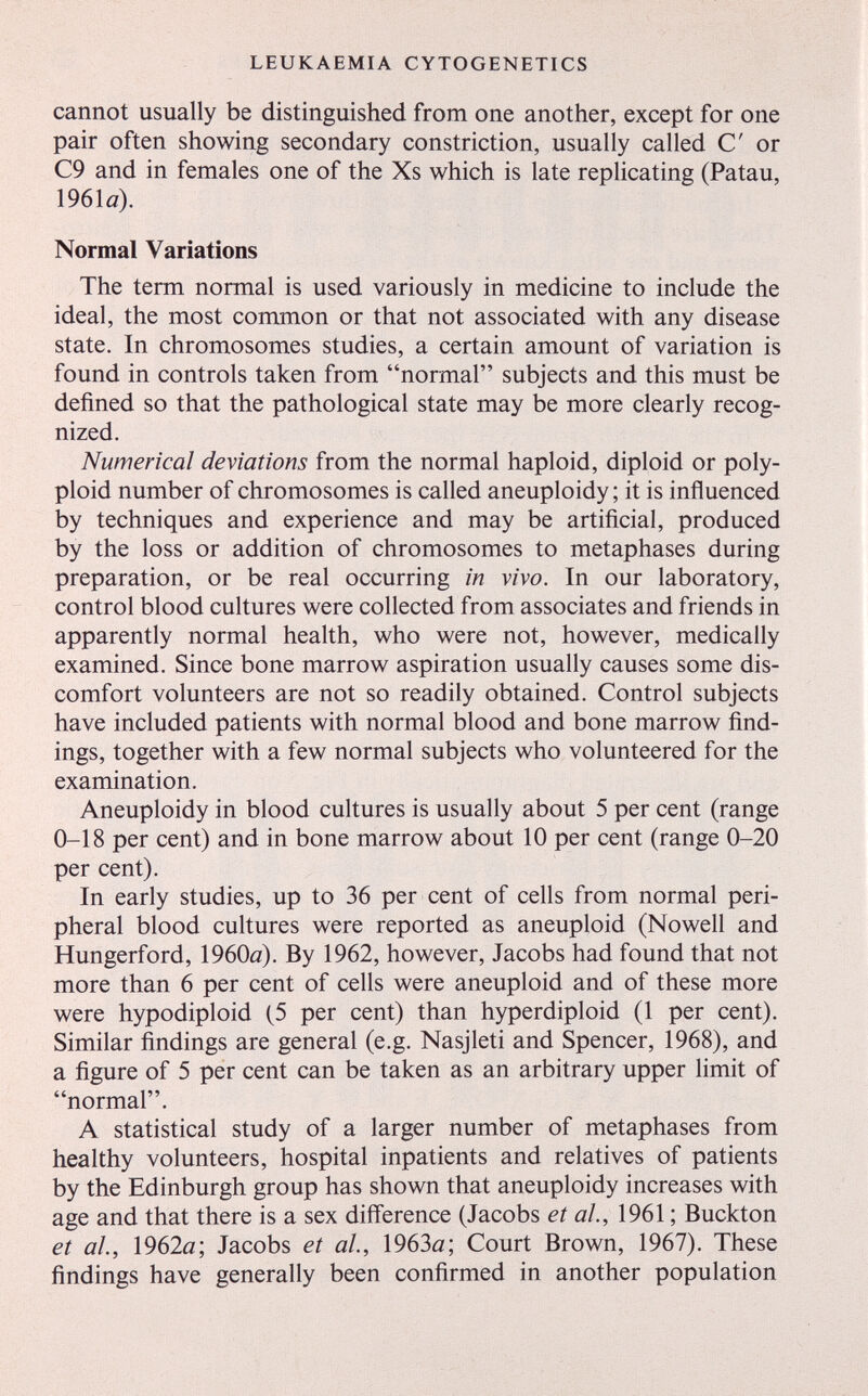 LEUKAEMIA CYTOGENETICS cannot usually be distinguished from one another, except for one pair often showing secondary constriction, usually called С or C9 and in females one of the Xs which is late replicating (Patau, 1961a). Normal Variations The term normal is used variously in medicine to include the ideal, the most common or that not associated with any disease state. In chromosomes studies, a certain amount of variation is found in controls taken from normal subjects and this must be defined so that the pathological state may be more clearly recog¬ nized. Numerical deviations from the normal haploid, diploid or poly¬ ploid number of chromosomes is called aneuploidy ; it is influenced by techniques and experience and may be artificial, produced by the loss or addition of chromosomes to metaphases during preparation, or be real occurring in vivo. In our laboratory, control blood cultures were collected from associates and friends in apparently normal health, who were not, however, medically examined. Since bone marrow aspiration usually causes some dis¬ comfort volunteers are not so readily obtained. Control subjects have included patients with normal blood and bone marrow find¬ ings, together with a few normal subjects who volunteered for the examination. Aneuploidy in blood cultures is usually about 5 per cent (range 0-18 per cent) and in bone marrow about 10 per cent (range 0-20 per cent). In early studies, up to 36 per cent of cells from normal peri¬ pheral blood cultures were reported as aneuploid (Nowell and Hungerford, 1960a). By 1962, however, Jacobs had found that not more than 6 per cent of cells were aneuploid and of these more were hypodiploid (5 per cent) than hyperdiploid (1 per cent). Similar findings are general (e.g. Nasjleti and Spencer, 1968), and a figure of 5 per cent can be taken as an arbitrary upper limit of normal. A statistical study of a larger number of metaphases from healthy volunteers, hospital inpatients and relatives of patients by the Edinburgh group has shown that aneuploidy increases with age and that there is a sex difference (Jacobs et al, 1961 ; Buckton et al., 1962a; Jacobs et al, 1963a; Court Brown, 1967). These findings have generally been confirmed in another population