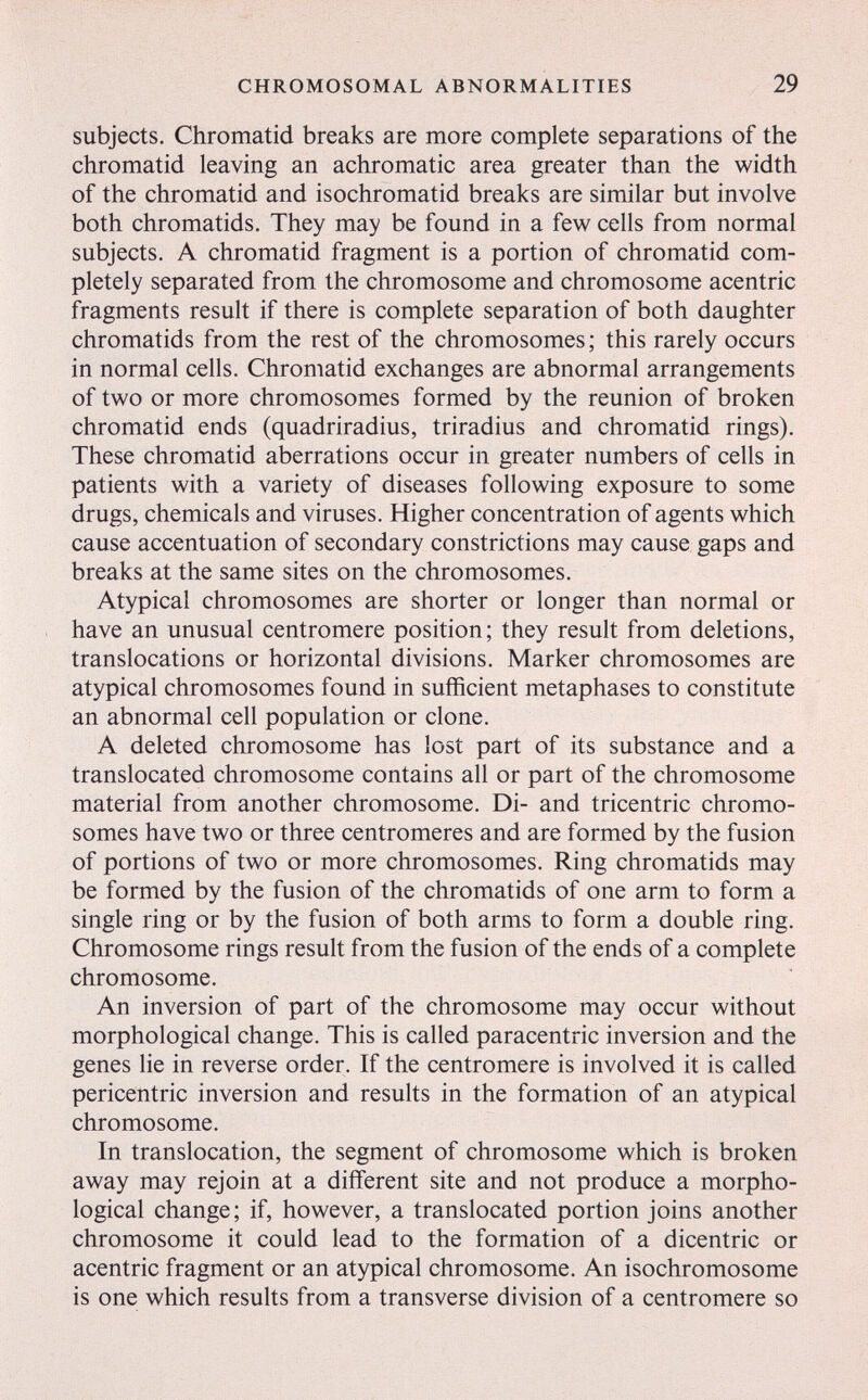 CHROMOSOMAL ABNORMALITIES 29 subjects. Chromatid breaks are more complete separations of the chromatid leaving an achromatic area greater than the width of the chromatid and isochromatid breaks are similar but involve both chromatids. They may be found in a few cells from normal subjects. A chromatid fragment is a portion of chromatid com¬ pletely separated from the chromosome and chromosome acentric fragments result if there is complete separation of both daughter chromatids from the rest of the chromosomes ; this rarely occurs in normal cells. Chromatid exchanges are abnormal arrangements of two or more chromosomes formed by the reunion of broken chromatid ends (quadriradius, triradius and chromatid rings). These chromatid aberrations occur in greater numbers of cells in patients with a variety of diseases following exposure to some drugs, chemicals and viruses. Higher concentration of agents which cause accentuation of secondary constrictions may cause gaps and breaks at the same sites on the chromosomes. Atypical chromosomes are shorter or longer than normal or have an unusual centromere position; they result from deletions, translocations or horizontal divisions. Marker chromosomes are atypical chromosomes found in sufficient metaphases to constitute an abnormal cell population or clone. A deleted chromosome has lost part of its substance and a translocated chromosome contains all or part of the chromosome material from another chromosome. Di- and tricentric chromo¬ somes have two or three centromeres and are formed by the fusion of portions of two or more chromosomes. Ring chromatids may be formed by the fusion of the chromatids of one arm to form a single ring or by the fusion of both arms to form a double ring. Chromosome rings result from the fusion of the ends of a complete chromosome. An inversion of part of the chromosome may occur without morphological change. This is called paracentric inversion and the genes lie in reverse order. If the centromere is involved it is called pericentric inversion and results in the formation of an atypical chromosome. In translocation, the segment of chromosome which is broken away may rejoin at a different site and not produce a morpho¬ logical change; if, however, a translocated portion joins another chromosome it could lead to the formation of a dicentric or acentric fragment or an atypical chromosome. An isochromosome is one which results from a transverse division of a centromere so