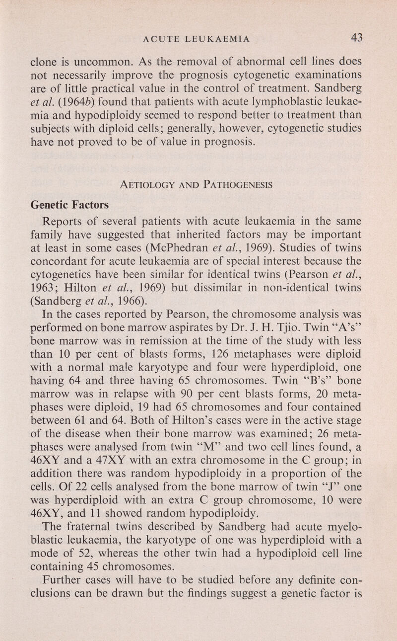 acute leukaemia 43 clone is uncommon. As the removal of abnormal cell lines does not necessarily improve the prognosis cytogenetic examinations are of little practical value in the control of treatment. Sandberg et al. (1964¿) found that patients with acute lymphoblastic leukae¬ mia and hypodiploidy seemed to respond better to treatment than subjects with diploid cells; generally, however, cytogenetic studies have not proved to be of value in prognosis. Aetiology and Pathogenesis Genetic Factors Reports of several patients with acute leukaemia in the same family have suggested that inherited factors may be important at least in some cases (McPhedran et al, 1969). Studies of twins concordant for acute leukaemia are of special interest because the cytogenetics have been similar for identical twins (Pearson et al., 1963; Hilton et al., 1969) but dissimilar in non-identical twins (Sandberg et al., 1966). In the cases reported by Pearson, the chromosome analysis was performed on bone marrow aspirates by Dr. J. H. Tjio. Twin A's bone marrow was in remission at the time of the study with less than 10 per cent of blasts forms, 126 metaphases were diploid with a normal male karyotype and four were hyperdiploid, one having 64 and three having 65 chromosomes. Twin B's bone marrow was in relapse with 90 per cent blasts forms, 20 meta¬ phases were diploid, 19 had 65 chromosomes and four contained between 61 and 64. Both of Hilton's cases were in the active stage of the disease when their bone marrow was examined; 26 meta¬ phases were analysed from twin M and two cell hnes found, a 46XY and a 47XY with an extra chromosome in the С group; in addition there was random hypodiploidy in a proportion of the cells. Of 22 cells analysed from the bone marrow of twin J one was hyperdiploid with an extra С group chromosome, 10 were 46XY, and 11 showed random hypodiploidy. The fraternal twins described by Sandberg had acute myelo- blastic leukaemia, the karyotype of one was hyperdiploid with a mode of 52, whereas the other twin had a hypodiploid cell line containing 45 chromosomes. Further cases will have to be studied before any definite con¬ clusions can be drawn but the findings suggest a genetic factor is