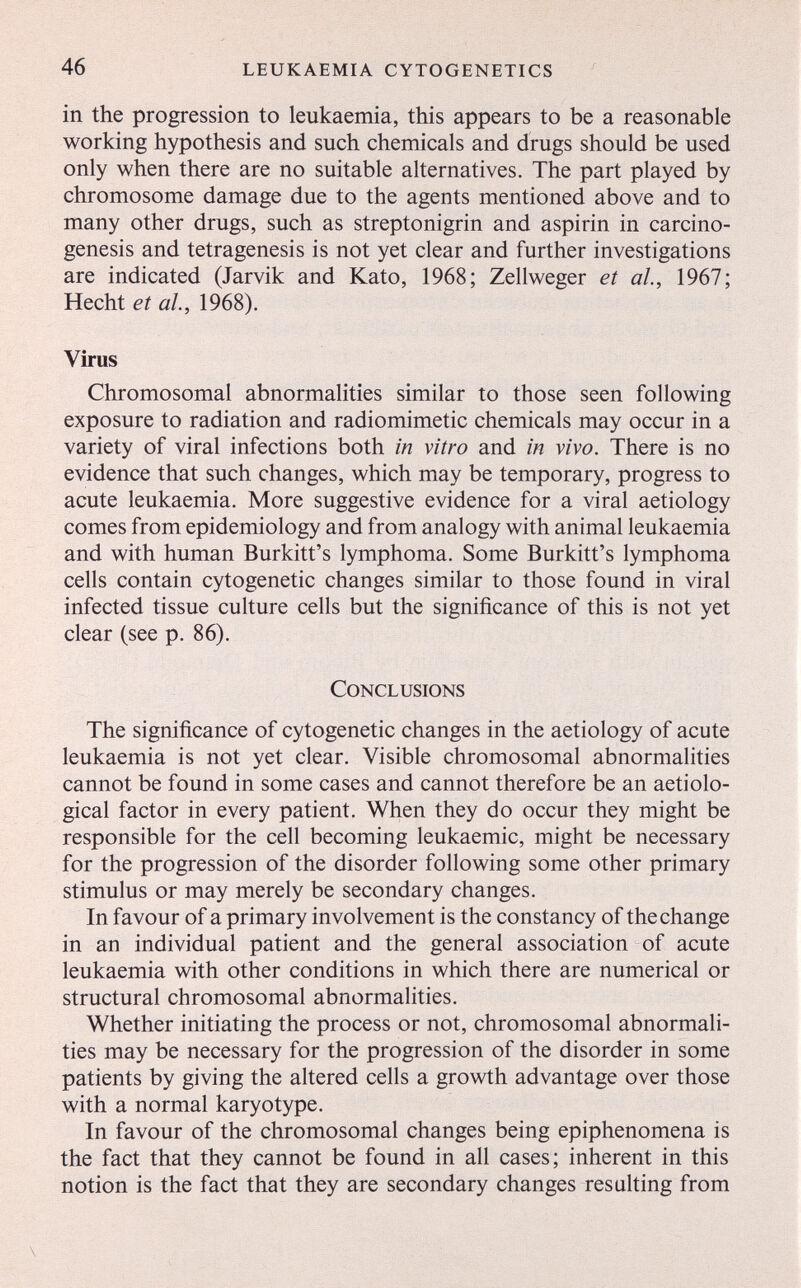 46 leukaemia cytogenetics in the progression to leukaemia, this appears to be a reasonable working hypothesis and such chemicals and drugs should be used only when there are no suitable alternatives. The part played by chromosome damage due to the agents mentioned above and to many other drugs, such as streptonigrin and aspirin in carcino¬ genesis and tetragenesis is not yet clear and further investigations are indicated (Jarvik and Kato, 1968; Zellweger et al, 1967; Hecht et al, 1968). Virus Chromosomal abnormalities similar to those seen following exposure to radiation and radiomimetic chemicals may occur in a variety of viral infections both in vitro and in vivo. There is no evidence that such changes, which may be temporary, progress to acute leukaemia. More suggestive evidence for a viral aetiology comes from epidemiology and from analogy with animal leukaemia and with human Burkitt's lymphoma. Some Burkitt's lymphoma cells contain cytogenetic changes similar to those found in viral infected tissue culture cells but the significance of this is not yet clear (see p. 86). Conclusions The significance of cytogenetic changes in the aetiology of acute leukaemia is not yet clear. Visible chromosomal abnormalities cannot be found in some cases and cannot therefore be an aetiolo- gical factor in every patient. When they do occur they might be responsible for the cell becoming leukaemic, might be necessary for the progression of the disorder following some other primary stimulus or may merely be secondary changes. In favour of a primary involvement is the constancy of thechange in an individual patient and the general association of acute leukaemia with other conditions in which there are numerical or structural chromosomal abnormalities. Whether initiating the process or not, chromosomal abnormali¬ ties may be necessary for the progression of the disorder in some patients by giving the altered cells a growth advantage over those with a normal karyotype. In favour of the chromosomal changes being epiphenomena is the fact that they cannot be found in all cases; inherent in this notion is the fact that they are secondary changes resulting from