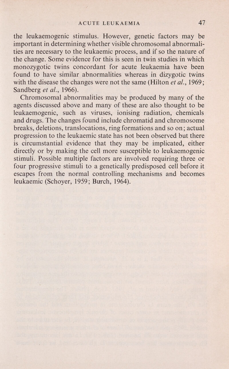 ACUTE LEUKAEMIA 47 the leukaemogenic stimulus. However, genetic factors may be important in determining whether visible chromosomal abnormali¬ ties are necessary to the leukaemic process, and if so the nature of the change. Some evidence for this is seen in twin studies in which monozygotic twins concordant for acute leukaemia have been found to have similar abnormalities whereas in dizygotic twins with the disease the changes were not the same (Hilton et ah, 1969; Sandberg et al, 1966). Chromosomal abnormalities may be produced by many of the agents discussed above and many of these are also thought to be leukaemogenic, such as viruses, ionising radiation, chemicals and drugs. The changes found include chromatid and chromosome breaks, deletions, translocations, ring formations and so on; actual progression to the leukaemic state has not been observed but there is circumstantial evidence that they may be implicated, either directly or by making the cell more susceptible to leukaemogenic stimuli. Possible multiple factors are involved requiring three or four progressive stimuli to a genetically predisposed cell before it escapes from the normal controlling mechanisms and becomes leukaemic (Schoyer, 1959; Burch, 1964),