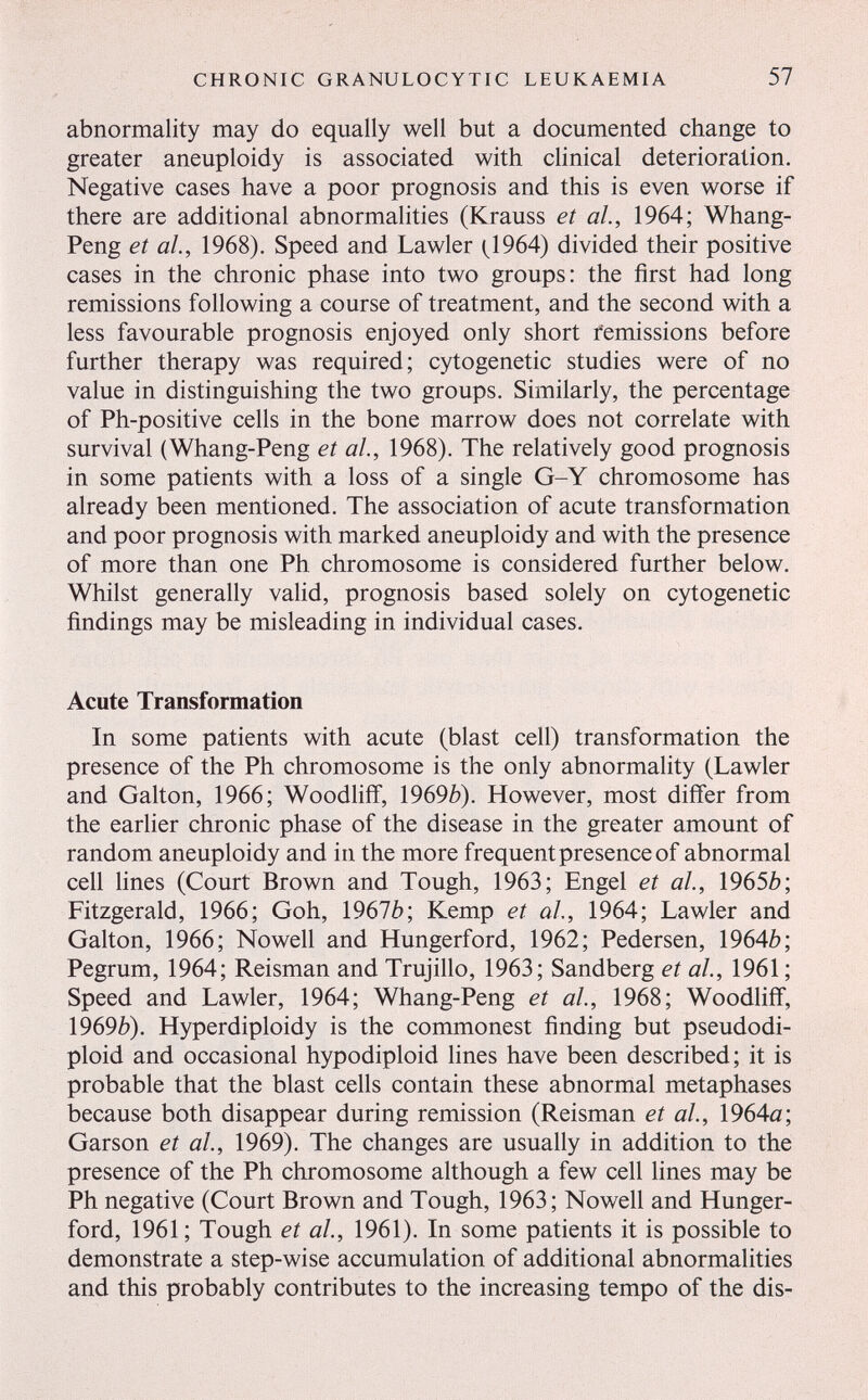 CHRONIC GRANULOCYTIC LEUKAEMIA 57 abnormality may do equally well but a documented change to greater aneuploidy is associated with clinical deterioration. Negative cases have a poor prognosis and this is even worse if there are additional abnormalities (Krauss et ah, 1964; Whang- Peng et ah, 1968). Speed and Lawler (^1964) divided their positive cases in the chronic phase into two groups: the first had long remissions following a course of treatment, and the second with a less favourable prognosis enjoyed only short femissions before further therapy was required; cytogenetic studies were of no value in distinguishing the two groups. Similarly, the percentage of Ph-positive cells in the bone marrow does not correlate with survival (Whang-Peng et ah, 1968). The relatively good prognosis in some patients with a loss of a single G-Y chromosome has already been mentioned. The association of acute transformation and poor prognosis with marked aneuploidy and with the presence of more than one Ph chromosome is considered further below. Whilst generally valid, prognosis based solely on cytogenetic findings may be misleading in individual cases. Acute Transformation In some patients with acute (blast cell) transformation the presence of the Ph chromosome is the only abnormality (Lawler and Galton, 1966; Woodhfl, 1969b). However, most differ from the earlier chronic phase of the disease in the greater amount of random aneuploidy and in the more frequent presence of abnormal cell lines (Court Brown and Tough, 1963; Engel et ah, 1965Ò; Fitzgerald, 1966; Goh, 1967è; Kemp et ah, 1964; Lawler and Galton, 1966; Nowell and Hungerford, 1962; Pedersen, 19640; Pegrum, 1964; Reisman and Trujillo, 1963; Sandberg et al., 1961 ; Speed and Lawler, 1964; Whang-Peng et ah, 1968; Woodliff, 1969¿). Hyperdiploidy is the commonest finding but pseudodi- ploid and occasionai hypodiploid fines have been described; it is probable that the blast cells contain these abnornlal metaphases because both disappear during remission (Reisman et ah, 1964a; Garson et ah, 1969). The changes are usually in addition to the presence of the Ph chromosome although a few cell lines may be Ph negative (Court Brown and Tough, 1963; Nowell and Hunger- ford, 1961; Tough et ah, 1961). In some patients it is possible to demonstrate a step-wise accumulation of additional abnormalities and this probably contributes to the increasing tempo of the dis-