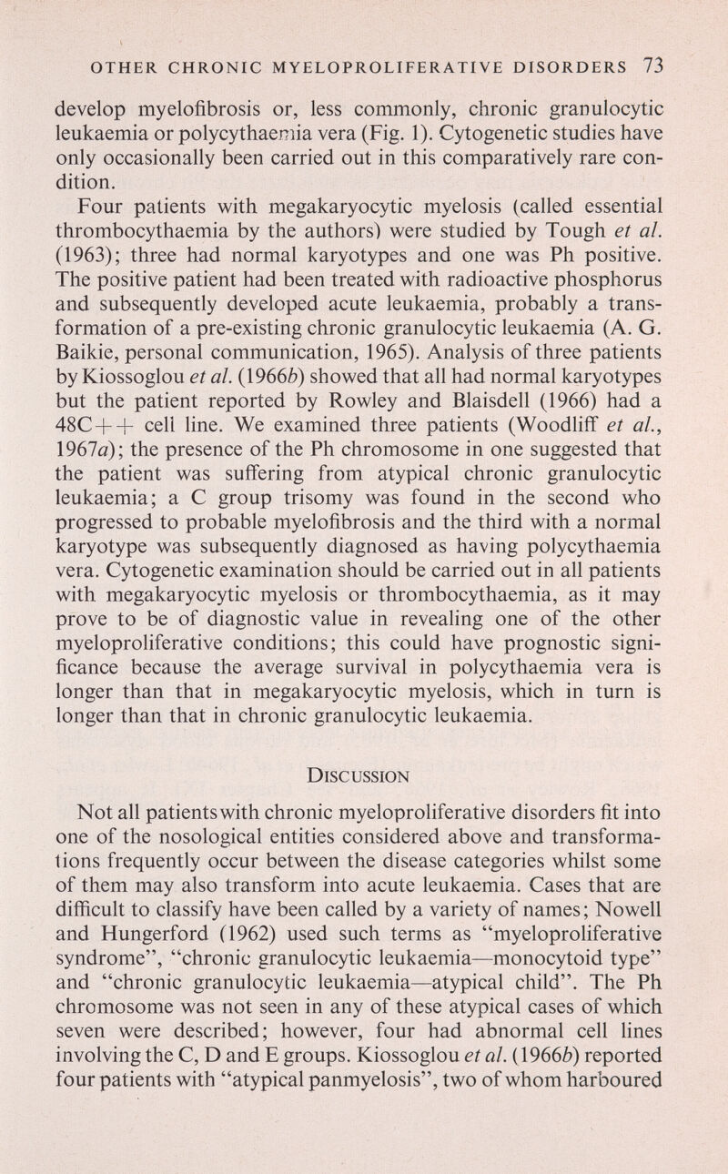 other chronic myeloproliferative disorders 73 develop myelofibrosis or, less commonly, chronic granulocytic leukaemia or polycythaemia vera (Fig. 1). Cytogenetic studies have only occasionally been carried out in this comparatively rare con¬ dition. Four patients with megakaryocytic myelosis (called essential thrombocythaemia by the authors) were studied by Tough et al. (1963); three had normal karyotypes and one was Ph positive. The positive patient had been treated with radioactive phosphorus and subsequently developed acute leukaemia, probably a trans¬ formation of a pre-existing chronic granulocytic leukaemia (A. G. Baikie, personal communication, 1965). Analysis of three patients by Kiossoglou et al. {\966b) showed that all had normal karyotypes but the patient reported by Rowley and Blaisdell (1966) had a 48C++ cell line. We examined three patients (Woodliif et al., 1967fl); the presence of the Ph chromosome in one suggested that the patient was suffering from atypical chronic granulocytic leukaemia; a С group trisomy was found in the second who progressed to probable myelofibrosis and the third with a normal karyotype was subsequently diagnosed as having polycythaemia vera. Cytogenetic examination should be carried out in all patients with megakaryocytic myelosis or thrombocythaemia, as it may prove to be of diagnostic value in revealing one of the other myeloproliferative conditions; this could have prognostic signi¬ ficance because the average survival in polycythaemia vera is longer than that in megakaryocytic myelosis, which in turn is longer than that in chronic granulocytic leukaemia. Discussion Not all patients with chronic myeloproliferative disorders fit into one of the nosological entities considered above and transforma¬ tions frequently occur between the disease categories whilst some of them may also transform into acute leukaemia. Cases that are difficult to classify have been called by a variety of names; Nowell and Hungerford (1962) used such terms as myeloproliferative syndrome, chronic granulocytic leukaemia—monocytoid type and chronic granulocytic leukaemia—atypical child. The Ph chromosome was not seen in any of these atypical cases of which seven were described; however, four had abnormal cell hnes involving the C, D and E groups. Kiossoglou et al. {\96вЬ) reported four patients with atypical panmyelosis, two of whom harboured