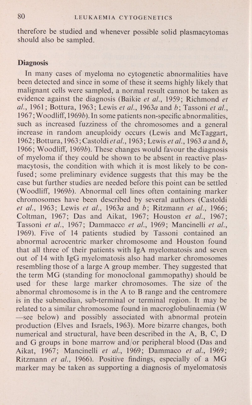 80 LEUKAEMIA CYTOGENETICS therefore be studied and whenever possible soüd plasmacytomas should also be sampled. Diagnosis In many cases of myeloma no cytogenetic abnormalities have been detected and since in some of these it seems highly likely that malignant cells were sampled, a normal result cannot be taken as evidence against the diagnosis (Baikie et al, 1959; Richmond et ah, 1961 ; Bottura, 1963; Lewis et al., 1963a and b\ Tassoni et al., 1967; Woodliíf, \969b). In some patients non-specific abnormalities, such as increased fuzziness of the chromosomes and a general increase in random aneuploidy occurs (Lewis and McTaggart, 1962; Bottura, 1963; Castoldi eifl/., 1963; Lewis et al., 1963 a and b, 1966; Woodhff, \969b). These changes would favour the diagnosis of myeloma if they could be shown to be absent in reactive plas- macytosis, the condition with which it is most likely to be con¬ fused; some preliminary evidence suggests that this may be the case but further studies are needed before this point can be settled (Woodliff, \969b). Abnormal cell lines often containing marker chromosomes have been described by several authors (Castoldi et al., 1963; Lewis et al, 1963а and è; Ritzmann et al, 1966; Coltman, 1967; Das and Aikat, 1967; Houston et ah, 1967; Tassoni et al., 1967; Dammacco et al., 1969; Mancinelh et ah, 1969). Five of 14 patients studied by Tassoni contained an abnormal acrocentric marker chromosome and Houston found that all three of their patients with IgA myelomatosis and seven out of 14 with IgG myelomatosis also had marker chromosomes resembling those of a large A group member. They suggested that the term MG (standing for monoclonal gammopathy) should be used for these large marker chromosomes. The size of the abnormal chromosome is in the A to В range and the centromere is in the submedian, sub-terminal or terminal region. It may be related to a similar chromosome found in macroglobulinaemia (W —see below) and possibly associated with abnormal protein production (Elves and Israels, 1963). More bizarre changes, both numerical and structural, have been described in the A, B, C, D and G groups in bone marrow and/or peripheral blood (Das and Aikat, 1967; Mancinelli et al., 1969; Dammaco et al., 1969; Ritzmann et ah, 1966). Positive findings, especially of a MG marker may be taken as supporting a diagnosis of myelomatosis