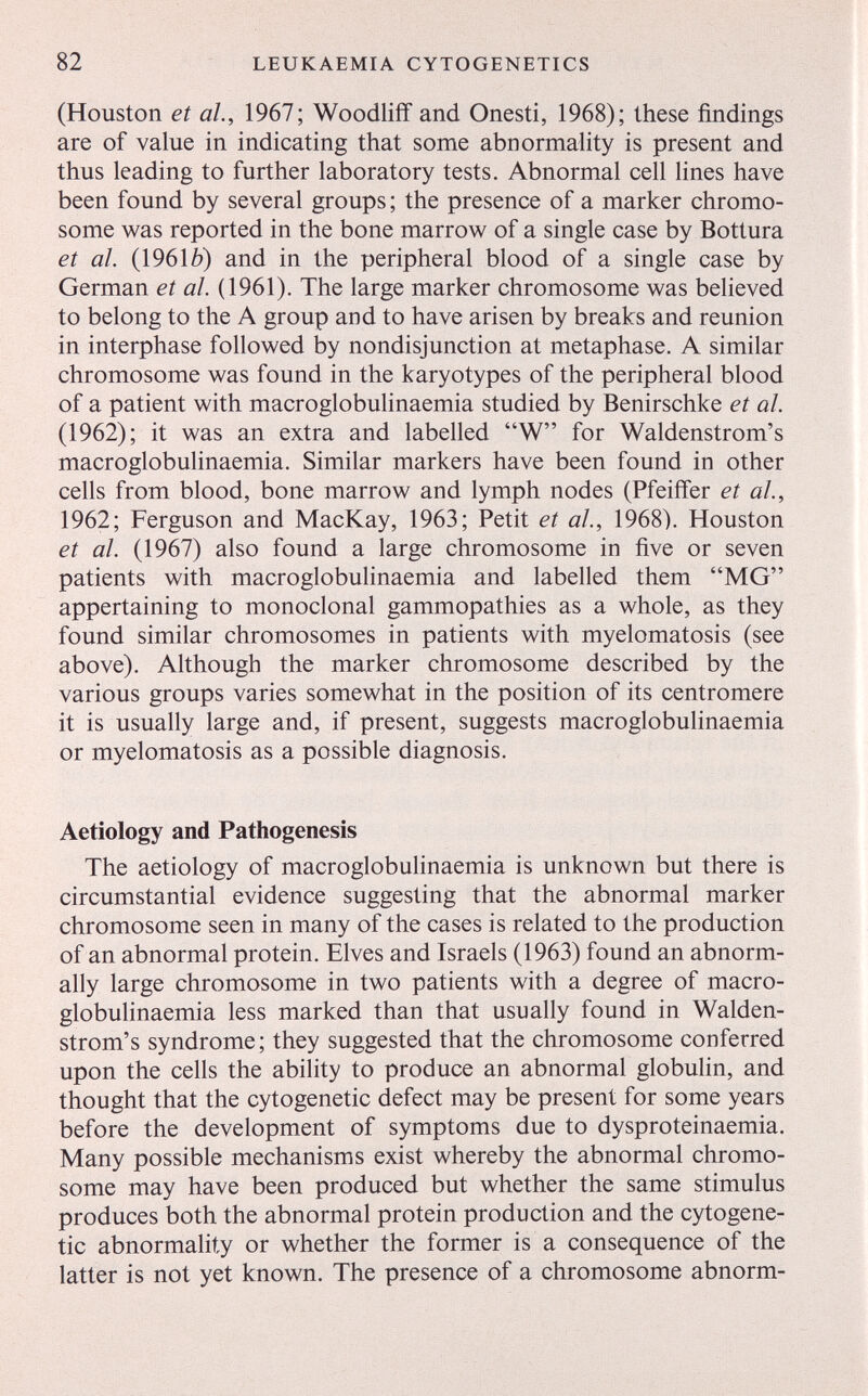 82 LEUKAEMIA CYTOGENETICS (Houston et al., 1967; Woodlifif and Onesti, 1968); these findings are of value in indicating that some abnormality is present and thus leading to further laboratory tests. Abnormal cell lines have been found by several groups; the presence of a marker chromo¬ some was reported in the bone marrow of a single case by Bottura et al. (1961b) and in the peripheral blood of a single case by German et al. (1961). The large marker chromosome was believed to belong to the A group and to have arisen by breaks and reunion in interphase followed by nondisjunction at metaphase. A similar chromosome was found in the karyotypes of the peripheral blood of a patient with macroglobulinaemia studied by Benirschke et al. (1962); it was an extra and labelled W for Waldenstrom's macroglobulinaemia. Similar markers have been found in other cells from blood, bone marrow and lymph nodes (Pfeiffer et al., 1962; Ferguson and MacKay, 1963; Petit et al., 1968). Houston et al. (1967) also found a large chromosome in five or seven patients with macroglobulinaemia and labelled them MG appertaining to monoclonal gammopathies as a whole, as they found similar chromosomes in patients with myelomatosis (see above). Although the marker chromosome described by the various groups varies somewhat in the position of its centromere it is usually large and, if present, suggests macroglobulinaemia or myelomatosis as a possible diagnosis. Aetiology and Pathogenesis The aetiology of macroglobulinaemia is unknown but there is circumstantial evidence suggesting that the abnormal marker chromosome seen in many of the cases is related to the production of an abnormal protein. Elves and Israels (1963) found an abnorm¬ ally large chromosome in two patients with a degree of macro¬ globulinaemia less marked than that usually found in Walden¬ strom's syndrome; they suggested that the chromosome conferred upon the cells the ability to produce an abnormal globulin, and thought that the cytogenetic defect may be present for some years before the development of symptoms due to dysproteinaemia. Many possible mechanisms exist whereby the abnormal chromo¬ some may have been produced but whether the same stimulus produces both the abnormal protein production and the cytogene¬ tic abnormality or whether the former is a consequence of the latter is not yet known. The presence of a chromosome abnorm-