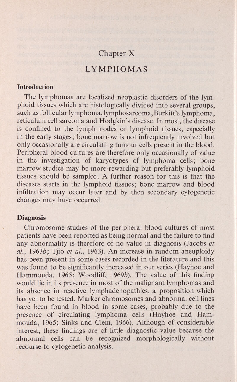 Chapter X LYMPHOMAS Introduction The lymphomas are localized neoplastic disorders of the lym¬ phoid tissues which are histologically divided into several groups, such as follicular lymphoma, lymphosarcoma, Burkitt's lymphoma, reticulum cell sarcoma and Hodgkin's disease. In most, the disease is confined to the lymph nodes or lymphoid tissues, especially in the early stages; bone marrow is not infrequently involved but only occasionally are circulating tumour cells present in the blood. Peripheral blood cultures are therefore only occasionally of value in the investigation of karyotypes of lymphoma cells; bone marrow studies may be more rewarding but preferably lymphoid tissues should be sampled. A further reason for this is that the diseases starts in the lymphoid tissues; bone marrow and blood infiltration may occur later and by then secondary cytogenetic changes may have occurred. Diagnosis Chromosome studies of the peripheral blood cultures of most patients have been reported as being normal and the failure to find any abnormality is therefore of no value in diagnosis (Jacobs et al., Ì963b; Tjio et al., 1963), An increase in random aneuploidy has been present in some cases recorded in the literature and this was found to be significantly increased in our series (Hayhoe and Hammouda, 1965; Woodliflf, \969b). The value of this finding would lie in its presence in most of the malignant lymphomas and its absence in reactive lymphadenopathies, a proposition which has yet to be tested. Marker chromosomes and abnormal cell lines have been found in blood in some cases, probably due to the presence of circulating lymphoma cells (Hayhoe and Ham¬ mouda, 1965; Sinks and Clein, 1966), Although of considerable interest, these findings are of little diagnostic value because the abnormal cells can be recognized morphologically without recourse to cytogenetic analysis.