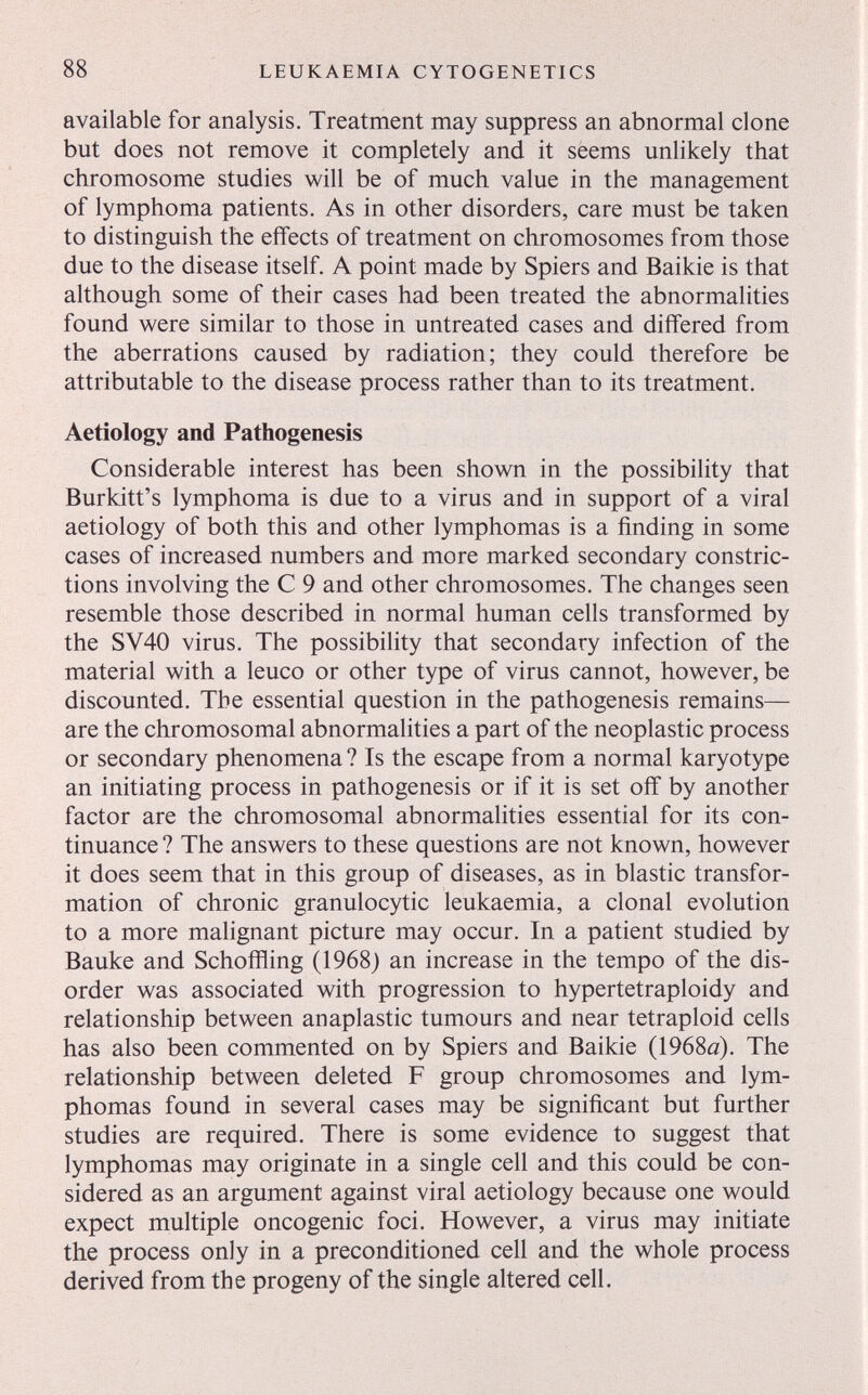 88 LEUKAEMIA CYTOGENETICS available for analysis. Treatment may suppress an abnormal clone but does not remove it completely and it sëems unlikely that chromosome studies will be of much value in the management of lymphoma patients. As in other disorders, care must be taken to distinguish the effects of treatment on chromosomes from those due to the disease itself. A point made by Spiers and Baikie is that although some of their cases had been treated the abnormalities found were similar to those in untreated cases and differed from the aberrations caused by radiation; they could therefore be attributable to the disease process rather than to its treatment. Aetìology and Pathogenesis Considerable interest has been shown in the possibility that Burkitt's lymphoma is due to a virus and in support of a viral aetiology of both this and other lymphomas is a finding in some cases of increased numbers and more marked secondary constric¬ tions involving the С 9 and other chromosomes. The changes seen resemble those described in normal human cells transformed by the SV40 virus. The possibility that secondary infection of the material with a leuco or other type of virus cannot, however, be discounted. The essential question in the pathogenesis remains— are the chromosomal abnormalities a part of the neoplastic process or secondary phenomena ? Is the escape from a normal karyotype an initiating process in pathogenesis or if it is set off by another factor are the chromosomal abnormalities essential for its con¬ tinuance ? The answers to these questions are not known, however it does seem that in this group of diseases, as in blastic transfor¬ mation of chronic granulocytic leukaemia, a clonal evolution to a more malignant picture may occur. In a patient studied by Bauke and Schofïïing (1968) an increase in the tempo of the dis¬ order was associated with progression to hypertetraploidy and relationship between anaplastic tumours and near tetraploid cells has also been commented on by Spiers and Baikie (1968й). The relationship between deleted F group chromosomes and lym¬ phomas found in several cases may be significant but further studies are required. There is some evidence to suggest that lymphomas may originate in a single cell and this could be con¬ sidered as an argument against viral aetiology because one would expect multiple oncogenic foci. However, a virus may initiate the process only in a preconditioned cell and the whole process derived from the progeny of the single altered cell.