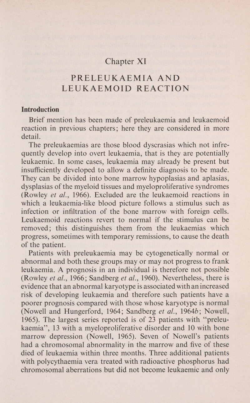 Chapter XI PRELEUKAEMIA AND LEUKAEMOID REACTION Introduction Brief mention has been made of preleukaemia and leukaemoid reaction in previous chapters; here they are considered in more detail. The preleukaemias are those blood dyscrasias which not infre¬ quently develop into overt leukaemia, that is they are potentially leukaemic. In some cases, leukaemia may already be present but insufficiently developed to allow a definite diagnosis to be made. They can be divided into bone marrow hypoplasias and aplasias, dysplasias of the myeloid tissues and myeloproliferative syndromes (Rowley et al, 1966). Excluded are the leukaemoid reactions in which a leukaemia-like blood picture follows a stimulus such as infection or infiltration of the bone marrow with foreign cells. Leukaemoid reactions revert to normal if the stimulus can be removed; this distinguishes them from the leukaemias which progress, sometimes with temporary remissions, to cause the death of the patient. Patients with preleukaemia may be cytogenetically normal or abnormal and both these groups may or may not progress to frank leukaemia. A prognosis in an individual is therefore not possible (Rowley et ah, 1966; Sandberg et al, 1960). Nevertheless, there is evidence that an abnormal karyotype is associated with an increased risk of developing leukaemia and therefore such patients have a poorer prognosis compared with those whose karyotype is normal (Nowell and Hungerford, 1964; Sandberg et ah, 1964Z?; Nowell, 1965). The largest series reported is of 23 patients with preleu¬ kaemia, 13 with a myeloproliferative disorder and 10 with bone marrow depression (Nowell, 1965). Seven of Nowell's patients had a chromosomal abnormality in the marrow and five of these died of leukaemia within three months. Three additional patients with polycythaemia vera treated with radioactive phosphorus had chromosomal aberrations but did not become leukaemic and only