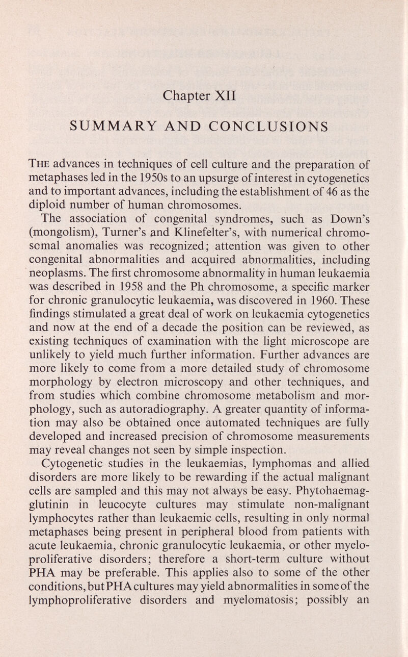 Chapter XII SUMMARY AND CONCLUSIONS The advances in techniques of cell culture and the preparation of metaphases led in the 1950s to an upsurge of interest in cytogenetics and to important advances, including the establishment of 46 as the diploid number of human chromosomes. The association of congenital syndromes, such as Down's (mongolism), Turner's and Klinefelter's, with numerical chromo¬ somal anomahes was recognized; attention was given to other congenital abnormalities and acquired abnormalities, including neoplasms. The first chromosome abnormality in human leukaemia was described in 1958 and the Ph chromosome, a specific marker for chronic granulocytic leukaemia, was discovered in 1960. These findings stimulated a great deal of work on leukaemia cytogenetics and now at the end of a decade the position can be reviewed, as existing techniques of examination with the light microscope are unlikely to yield much further information. Further advances are more likely to come from a more detailed study of chromosome morphology by electron microscopy and other techniques, and from studies which combine chromosome metabolism and mor¬ phology, such as autoradiography. A greater quantity of informa¬ tion may also be obtained once automated techniques are fully developed and increased precision of chromosome measurements may reveal changes not seen by simple inspection. Cytogenetic studies in the leukaemias, lymphomas and allied disorders are more likely to be rewarding if the actual malignant cells are sampled and this may not always be easy. Phytohaemag- glutinin in leucocyte cultures may stimulate non-malignant lymphocytes rather than leukaemic cells, resulting in only normal metaphases being present in peripheral blood from patients with acute leukaemia, chronic granulocytic leukaemia, or other myelo¬ proliferative disorders; therefore a short-term culture without PHA may be preferable. This applies also to some of the other conditions, but PHA cultures may yield abnormalities in some of the lymphoproliterative disorders and myelomatosis; possibly an