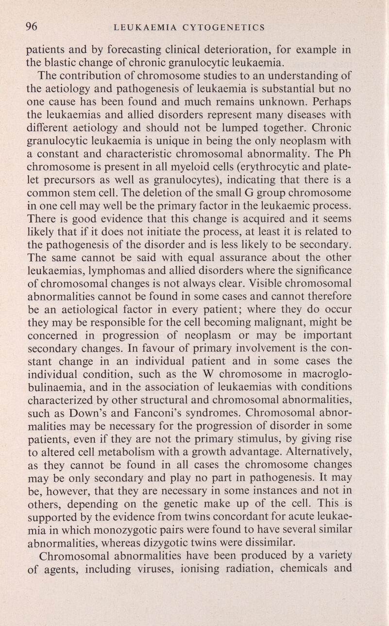 96 LEUKAEMIA CYTOGENETICS patients and by forecasting clinical deterioration, for example in the blastic change of chronic granulocytic leukaemia. The contribution of chromosome studies to an understanding of the aetiology and pathogenesis of leukaemia is substantial but no one cause has been found and much remains unknown. Perhaps the leukaemias and allied disorders represent many diseases with different aetiology and should not be lumped together. Chronic granulocytic leukaemia is unique in being the only neoplasm with a constant and characteristic chromosomal abnormality. The Ph chromosome is present in all myeloid cells (erythrocytic and plate¬ let precursors as well as granulocytes), indicating that there is a common stem cell. The deletion of the small G group chromosome in one cell may well be the primary factor in the leukaemic process. There is good evidence that this change is acquired and it seems likely that if it does not initiate the process, at least it is related to the pathogenesis of the disorder and is less likely to be secondary. The same cannot be said with equal assurance about the other leukaemias, lymphomas and allied disorders where the significance of chromosomal changes is not always clear. Visible chromosomal abnormalities cannot be found in some cases and cannot therefore be an aetiological factor in every patient; where they do occur they may be responsible for the cell becoming malignant, might be concerned in progression of neoplasm or may be important secondary changes. In favour of primary involvement is the con¬ stant change in an individual patient and in some cases the individual condition, such as the W chromosome in macroglo- bulinaemia, and in the association of leukaemias with conditions characterized by other structural and chromosomal abnormalities, such as Down's and Fanconi's syndromes. Chromosomal abnor¬ malities may be necessary for the progression of disorder in some patients, even if they are not the primary stimulus, by giving rise to altered cell metabolism with a growth advantage. Alternatively, as they cannot be found in all cases the chromosome changes may be only secondary and play no part in pathogenesis. It may be, however, that they are necessary in some instances and not in others, depending on the genetic make up of the cell. This is supported by the evidence from twins concordant for acute leukae¬ mia in which monozygotic pairs were found to have several similar abnormalities, whereas dizygotic twins were dissimilar. Chromosomal abnormalities have been produced by a variety of agents, including viruses, ionising radiation, chemicals and