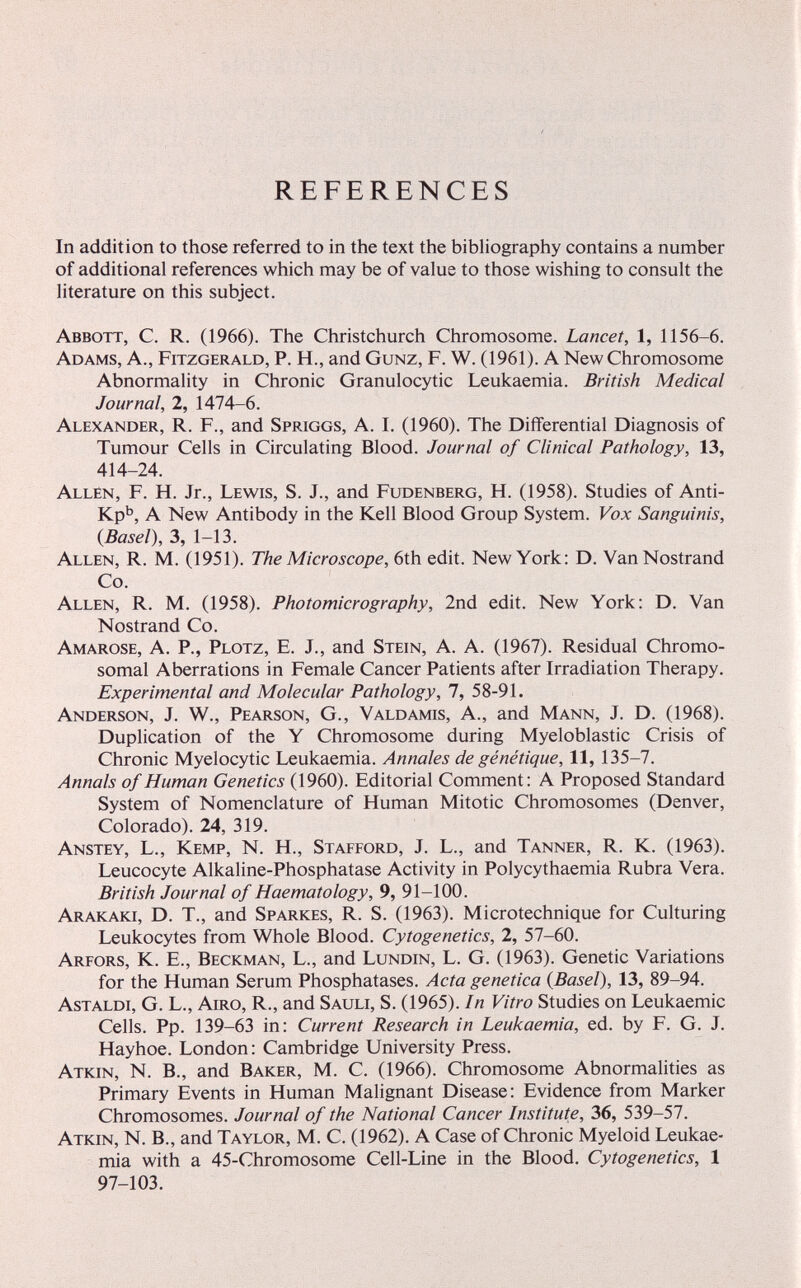 REFERENCES In addition to those referred to in the text the bibliography contains a number of additional references which may be of value to those wishing to consult the literature on this subject. Abbott, C. R. (1966). The Christchurch Chromosome. Lancet, 1, 1156-6. Adams, A., Fitzgerald, P. H., and Gunz, F. W. (1961). A New Chromosome Abnormality in Chronic Granulocytic Leukaemia. British Medical Journal, 2, 1474-6. Alexander, R. F., and Spriggs, A. I. (1960). The Differential Diagnosis of Tumour Cells in Circulating Blood. Journal of Clinical Pathology, 13, 414-24. Allén, F. H. Jr., Lewis, S. J., and Fudenberg, H. (1958). Studies of Anti- Kpb, A New Antibody in the Kell Blood Group System. Vox Sanguinis, {Basel), 3, 1-13. Allen, R. M. (1951). The Microscope, 6th edit. New York: D. VanNostrand Co. Allen, R. M. (1958). Photomicrography, 2nd edit. New York: D. Van Nostrand Co. Amaróse, A. P., Plötz, E. J., and Stein, A. A. (1967). Residual Chromo¬ somal Aberrations in Female Cancer Patients after Irradiation Therapy. Experimental and Molecular Pathology, 7, 58-91. Anderson, J. W., Pearson, G., Valdamis, A., and Mann, J. D. (1968). Duplication of the Y Chromosome during Myeloblastic Crisis of Chronic Myelocytic Leukaemia. Annales de génétique, 11, 135-7. Annals of Human Genetics (1960). Editorial Comment: A Proposed Standard System of Nomenclature of Human Mitotic Chromosomes (Denver, Colorado). 24, 319. Anstey, L., Kemp, N. H., Stafford, J. L., and Tanner, R. K. (1963). Leucocyte Alkaline-Phosphatase Activity in Polycythaemia Rubra Vera. British Journal of Haematology, 9, 91-100. Arakaki, D. t., and Sparkes, R. S. (1963). Microtechnique for Culturing Leukocytes from Whole Blood. Cytogenetics, 2, 57-60. Arfors, K. е., Beckman, L., and Lundin, L. G. (1963). Genetic Variations for the Human Serum Phosphatases. Acta genetica {Basel), 13, 89-94. Astaldi, G. L., Airo, R., and Sauli, S. (1965). In Vitro Studies on Leukaemic Cells. Pp. 139-63 in: Current Research in Leukaemia, ed. by F. G. J. Hayhoe. London: Cambridge University Press. Atkin, N. В., and Baker, M. C. (1966). Chromosome Abnormalities as Primary Events in Human Malignant Disease: Evidence from Marker Chromosomes. Journal of the National Cancer Institute, 36, 539-57. Atkin, N. В., and Taylor, M. C. (1962). A Case of Chronic Myeloid Leukae¬ mia with a 45-Chromosome Cell-Line in the Blood. Cytogenetics, 1 97-103.