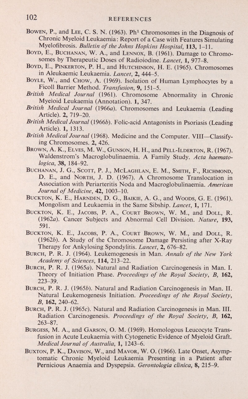 102 REFERENCES BowEN, P., and Lee, C. S. N. (1963). Ph^ Chromosomes in the Diagnosis of Chronic Myeloid Leukaemia: Report of a Case with Features Simulating Myelofibrosis. Bulletin of the Johns Hopkins Hospital, 113, 1-11. Boyd, E., Buchanan, W. A., and Lennox, B. (1961). Damage to Chromo¬ somes by Therapeutic Doses of Radioiodine. Lancet, 1, 977-8. Boyd, E., Pinkerton, P. H., and Hutchinson, H. E. (1965). Chromosomes in Aleukaemic Leukaemia. Lancet, 2, 444-5. Boyle, W., and Chow, A. (1969). Isolation of Human Lymphocytes by a Ficoll Barrier Method. Transfusion, 9, 151-5. British Medical Journal (1961). Chromosome Abnormality in Chronic Myeloid Leukaemia (Annotation). 1, 347. British Medical Journal (1966o). Chromosomes and Leukaemia (Leading Article). 2, 719-20. British Medical Journal (1966Ô). Folic-acid Antagonists in Psoriasis (Leading Article). 1, 1313. British Medical Journal (1968). Medicine and the Computer. VIII—Classify¬ ing Chromosomes. 2, 426. Brown, A. K., Elves, M. W., Gunson, H. H., and Pell-Ilderton, R. (1967), Waldenstrom's Macroglobulinaemia. A Family Study. Acta haemato- logica, 38, 184-92. Buchanan, J. G., Scott, P. J., McLaghlan, E. M., Smith, F., Richmond, D. E., and North, J. D. (1967). A Chromosome Translocation in Association with Periarteritis Nöda and Macroglobulinaemia. American Journal of Medicine, 42, 1003-10. BucKTON, K. E., Harnden, D. G., Baikie, A. G., and Woods, G. E. (1961). Mongolism and Leukaemia in the Same Sibship. Lancet, 1, 171. BucKTON, K. E., Jacobs, P. A., Court Brown, W. M., and Doll, R. (1962a). Cancer Subjects and Abnormal Cell Division. Nature, 193, 591. BucKTON, K. E., Jacobs, P. A., Court Brown, W. M., and Doll, R. (19626). A Study of the Chromosome Damage Persisting after X-Ray Therapy for Ankylosing Spondylitis. Lancet, 2, 676-82. BuRCH, P. R. J. (1964). Leukemogenesis in Man. Annals of the New York Academy of Sciences, 114, 213-22. BuRCH, P. R. J. (1965ö). Natural and Radiation Carcinogenesis in Man. I. Theory of Initiation Phase. Proceedings of the Royal Society, B, 162, 223-39. BuRCH, P. R. J. (19656). Natural and Radiation Carcinogenesis in Man. II. Natural Leukemogenesis Initiation. Proceedings of the Royal Society, B, 162, 240-62. BuRCH, p. R. J. (1965c). Natural and Radiation Carcinogenesis in Man. III. Radiation Carcinogenesis. Proceedings of the Royal Society, B, 162, 263-87. Burgess, M. A., and Garson, O. M. (1969). Homologous Leucocyte Trans¬ fusion in Acute Leukaemia with Cytogenetic Evidence of Myeloid Graft. Medical Journal of Australia, 1, 1243-6. Buxton, P. K., Davison, W., and Ma vor, W. O. (1966). Late Onset, Asymp¬ tomatic Chronic Myeloid Leukaemia Presenting in a Patient after Pernicious Anaemia and Dyspepsia. Gerontologia clinica, 8, 215-9.