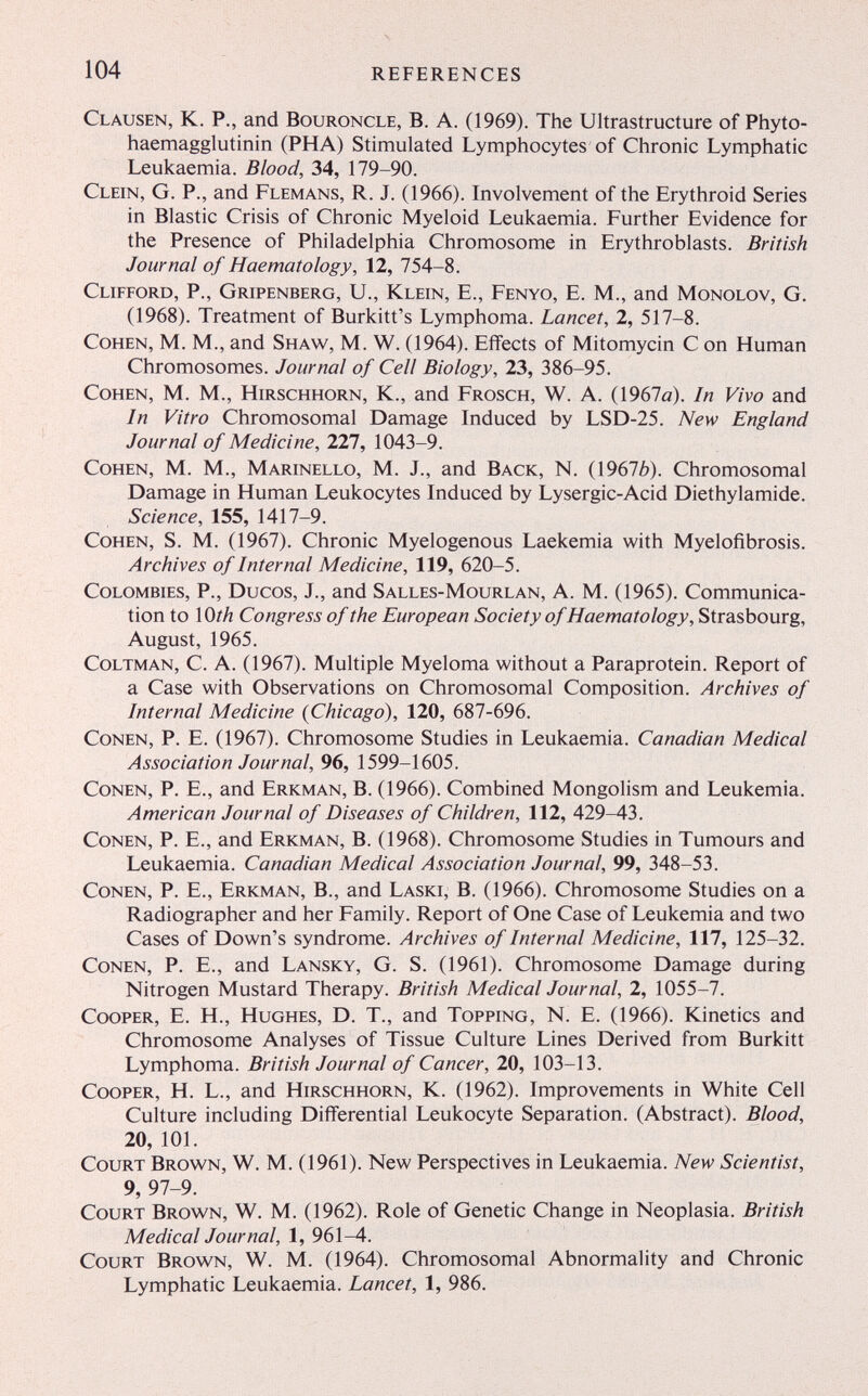 104 references Clausen, К. P., and Bouroncle, В. A. (1969). The Ultrastructure of Phyto- haemagglutinin (PHA) Stimulated Lymphocytes of Chronic Lymphatic Leukaemia. Blood, 34, 179-90. Clein, G. p., and Flemans, R. J. (1966). Involvement of the Erythroid Series in Blastic Crisis of Chronic Myeloid Leukaemia. Further Evidence for the Presence of Philadelphia Chromosome in Erythroblasts. British Journal of Haematology, 12, 754-8. Clifford, P., Gripenberg, U., Klein, E., Fenyo, E. M., and Monolov, G. (1968). Treatment of Burkitt's Lymphoma. Lancet, 2, 517-8. Cohen, M. M., and Shaw^, M. W. (1964). Effects of Mitomycin С on Human Chromosomes. Journal of Cell Biology, 23, 386-95. Cohen, M. M., Hirschhorn, К., and Frosch, W. A. (1967a). In Vivo and In Vitro Chromosomal Damage Induced by LSD-25. New England Journal of Medicine, 227, 1043-9. Cohen, M. M., Marinello, M. J., and Back, N. (19676). Chromosomal Damage in Human Leukocytes Induced by Lysergic-Acid Diethylamide. Science, 155, 1417-9. Cohen, S. M. (1967). Chronic Myelogenous Laekemia with Myelofibrosis. Archives of Internal Medicine, 119, 620-5. CoLOMBiES, P., Ducos, J., and Salles-Mourlan, A. M. (1965). Communica¬ tion to \Oth Congress of the European Society of Haematology, Strasbourg, August, 1965. CoLTMAN, C. A. (1967). Multiple Myeloma without a Paraprotein. Report of a Case with Observations on Chromosomal Composition. Archives of Internal Medicine {Chicago), 120, 687-696. Conen, P. E. (1967). Chromosome Studies in Leukaemia. Canadian Medical Association Journal, 96, 1599-1605. Conen, P. E., and Erkman, B. (1966). Combined Mongolism and Leukemia. American Journal of Diseases of Children, 112, 429-43. Conen, P. E., and Erkman, B. (1968). Chromosome Studies in Tumours and Leukaemia. Canadian Medical Association Journal, 99, 348-53. Conen, P. E., Erkman, В., and Laski, B. (1966). Chromosome Studies on a Radiographer and her Family. Report of One Case of Leukemia and two Cases of Down's syndrome. Archives of Internal Medicine, 117, 125-32. Conen, P. E., and Lansky, G. S. (1961). Chromosome Damage during Nitrogen Mustard Therapy. British Medical Journal, 2, 1055-7. Cooper, E. H., Hughes, D. T., and Topping, N. E. (1966). Kinetics and Chromosome Analyses of Tissue Culture Lines Derived from Burkitt Lymphoma. British Journal of Cancer, 20, 103-13. Cooper, H. L., and Hirschhorn, К. (1962). Improvements in White Cell Culture including Differential Leukocyte Separation. (Abstract). Blood, 20, 101. Court Brown, W. M. (1961). New Perspectives in Leukaemia. New Scientist, 9, 97-9. Court Brown, W. M. (1962). Role of Genetic Change in Neoplasia. British Medical Journal, 1, 961-4. Court Brown, W. M. (1964). Chromosomal Abnormality and Chronic Lymphatic Leukaemia. Lancet, 1, 986.