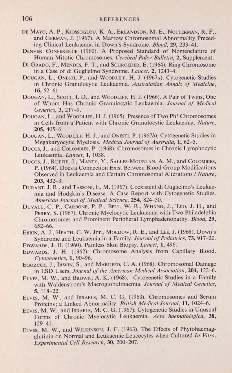 106 references de Mayo, A. P., Kiossoglou, К. A., Erlandson, M. E., Notterman, R. F., and German, J. (1967). A Marrow Chromosomal Abnormality Preced¬ ing Clinical Leukaemia in Down's Syndrome. Blood, 29, 233-41. Denver Conference (1960). A Proposed Standard of Nomenclature of Human Mitotic Chromosomes. Cerebral Palsy Bulletin, 2, Supplement. Di Grado, F., Mendes, F. T., and Schroeder, E. (1964). Ring Chromosome in a Case of di Guglielmo Syndrome. Lancet, 2, 1243-4. Dougan, L., Onesti, P., and Woodliff, H, J. (1967ö). Cytogenetic Studies in Chronic Granulocytic Leukaemia. Australasian Annals of Medicine, 16, 52-61. Dougan, L., Scott, L D., and Woodliff, H. J. (1966). A Pair of Twins, One of Whom Has Chronic Granulocytic Leukaemia. Journal of Medical Genetics, 3, 217-9. Dougan, L., and Woodliff, H. J. (1965). Presence of Two Ph^ Chromosomes in Cells from a Patient with Chronic Granulocytic Leukaemia. Nature, 205, 405-6. Dougan, L., Woodliff, H. J., and Onesti, P. (19676). Cytogenetic Studies in Megakaryocytic Myelosis. Medical Journal of Australia, 1, 62-5. Ducos, J., and Colombies, P. (1968). Chromosomes in Chronic Lymphocytic Leukaemia. Lancet, 1, 1038. Ducos, J., Ruffie, J., Marty, Y., Salles-Mourlan, A. M., and Colombies, P. (1964). Does a Connection Exist Between Blood Group Modifications Observed in Leukaemia and Certain Chromosomal Alterations ? Nature, 203, 432-3. Durant, J. R., and Tassoni, E. M. (1967). Coexistent di Guglielmo's Leukae¬ mia and Hodgkin's Disease. A Case Report with Cytogenetic Studies. American Journal of Medical Science, 254, 824-30. Duvall, C. p.. Carbone, p. p., Bell, W. R., Whang, J., Тло, J. H., and Perry, S. (1967). Chronic Myelocytic Leukaemia with Two Philadelphia Chromosomes and Prominent Peripheral Lymphadenopathy. Blood, 29, 652-66. Ebbin, A. J., Heath, C. W. Jnr., Moldow, R. E., and Lee, J. (1968). Down's Syndrome and Leukaemia in a Family. Journal of Pediatrics, 73, 917-20. Edw^ards, J. Н. (1960). Painless Skin Biopsy. Lancet, 1, 496. Edwards, J. H. (1962). Chromosome Analysis from Capillary Blood. Cytogenetics, 1, 90-96. Egozcue, J., Irv^in, S., and Maruffo, C. A. (1968). Chromosomal Damage in LSD Users. Journal of the American Medical Association, 204, 122-6. Elves, M. W., and Brown, A. K. (1968). Cytogenetic Studies in a Family with Waldenstrom's Macroglobulinaemia. Journal of Medical Genetics, 5, 118-22. Elves, M. W., and Israels, M. C. G. (1963). Chromosomes and Serum Proteins; a Linked Abnormality. British Medical Journal, 11, 1024-6. Elves, M. W., and Israels, M. C. G. (1967). Cytogenetic Studies in Unusual Forms of Chronic Myelocytic Leukaemia. Acta haematologica, 38, 129-41. Elves, M. W., and Wilkinson, J. F. (1963). The Effects of Phytohaemag- glutinin on Normal and Leukaemic Leucocytes when Cultured In Vitro. Experimental Cell Research, 30, 200-207.