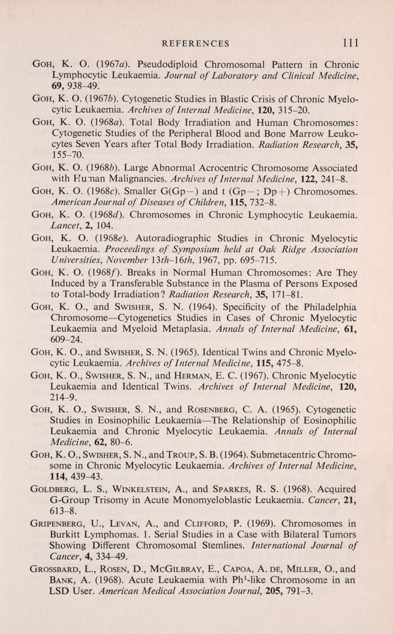 REFERENCES 111 GoH, K. O. (1967ö). Pseudodiploid Chromosomal Pattern in Chronic Lymphocytic Leukaemia. Journal of Laboratory and Clinical Medicine, 69, 938-49. GoH, K. O. (19676). Cytogenetic Studies in Elastic Crisis of Chronic Myelo¬ cytic Leukaemia. Archives of Internal Medicine, 120, 315-20. GoH, K. O. (1968й). Total Body Irradiation and Human Chromosomes: Cytogenetic Studies of the Peripheral Blood and Bone Marrow Leuko¬ cytes Seven Years after Total Body Irradiation. Radiation Research, 35, 155-70. GoH, K. O. (19686). Large Abnormal Acrocentric Chromosome Associated with Hunan Malignancies. Archives of Internal Medicine, 122, 241-8. GoH, K. O. (1968c). Smaller G(Gp—) and t (Gp—; Dp+) Chromosomes. American Journal of Diseases of Children, 115, 732-8. GoH, K. O. (1968i/). Chromosomes in Chronic Lymphocytic Leukaemia. Lancet, 2, 104. GoH, K. O. (1968^). Autoradiographic Studies in Chronic Myelocytic Leukaemia. Proceedings of Symposium held at Oak Ridge Association Universities, November Ì3th-Ì6th, 1967, pp. 695-715. GoH, K. O. (1968/). Breaks in Normal Human Chromosomes: Are They Induced by a Transferable Substance in the Plasma of Persons Exposed to Total-body Irradiation? Radiation Research, 35, 171-81. GoH, K. O., and Swisher, S. N. (1964). Specificity of the Philadelphia Chromosome—Cytogenetics Studies in Cases of Chronic Myelocytic Leukaemia and Myeloid Metaplasia. Annals of Internal Medicine, 61, 609-24. GoH, K. O., and Swisher, S. N. (1965). Identical Twins and Chronic Myelo¬ cytic Leukaemia. Archives of Internal Medicine, 115, 475-8. GoH, K. O., Swisher, S. N., and Herman, E. C. (1967). Chronic Myelocytic Leukaemia and Identical Twins. Archives of Internal Medicine, 120, 214-9. GoH, K. O., Swisher, S. N., and Rosenberg, C. A. (1965). Cytogenetic Studies in Eosinophilic Leukaemia—The Relationship of Eosinophilic Leukaemia and Chronic Myelocytic Leukaemia. Annals of Internal Medicine, 62, 80-6. GoH, K. O., Swisher, S. N., and Troup, S. B. (1964). Submetacentric Chromo¬ some in Chronic Myelocytic Leukaemia. Archives of Internal Medicine, 114, 439-43. Goldberg, L. S., Winkelstein, A., and Sparkes, R. S. (1968). Acquired G-Group Trisomy in Acute Monomyeloblastic Leukaemia. Cancer, 21, 613-8. Gripenberg, U., Levan, A., and Clifford, P. (1969). Chromosomes in Burkitt Lymphomas. 1. Serial Studies in a Case with Bilateral Tumors Showing Different Chromosomal Stemlines. International Journal of Cancer, 4, 334-49. Grossbard, L., Rosen, D., McGilbray, E., Capoa, A. de, Miller, O., and Bank, A. (1968). Acute Leukaemia with Ph^-like Chromosome in an LSD User. American Medical Association Journal, 205, 791-3.