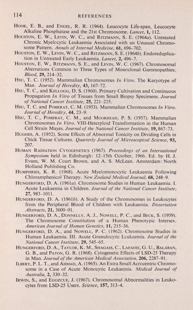 114 REFERENCES Hook, E. В., and Engel, R. R. (1964). Leucocyte Life-span, Leucocyte Alkaline Phosphatase and the 21st Chromosome. Lancet, 1, 112. Houston, E. W., Levin, W. C., and Ritzmann, S. E. (1964а). Untreated Chronic Myelocytic Leukaemia Associated with an Unusual Chromo¬ some Pattern. Annals of Internal Medicine, 61, 696-702. Houston, E. W., Levin, W. C., and Ritzmann, S. E. (19646). Endoreduplica- tion in Untreated Early Leukaemia. Lancet, 2, 496-7. Houston, E. W., Ritzmann, S. E., and Levin, W. C. (1967). Chromosomal Aberrations Common to Three Types of Monoclonal Gammopathies. Blood, 29, 214-32. Hsu, T. C. (1952). Mammalian Chromosomes In Vitro. The Karyotype of Man. Journal of Heredity, 43, 167-72. Hsu, T. C., and Kellogg, D. S. (1960). Primary Cultivation and Continuous Propagation In Vitro of Tissues from Small Biopsy Specimens. Journal of National Cancer Institute, 25, 221-235. Hsu, T. C. and Pomerat, C. M. (1953). Mammalian Chromosomes In Vitro. Journal of Heredity, 44, 23-9. Hsu, T. C., Pomerat, C. M., and Moorhead, P. S. (1957). Mammalian Chromosomes In Vitro. VIII-Heterploid Transformation in the Human Cell Strain Mayes. Journal of the National Cancer Institute, 19, 867-73. Hughes, A. (1952). Some Effects of Abnormal Tonicity on Dividing Cells in Chick Tissue Cultures. Quarterly Journal of Microscopical Science, 93, 207. Human Radiation Cytogenetics (1967). Proceedings of an International Symposium held in Edinburgh: 12-15th October, 1966. Ed. by H. J. Evans, W. M. Court Brown, and A. S. McLean. Amsterdam : North Holland Publishing Co. Humphries, K. R. (1968). Acute Myelomonocytic Leukaemia Following Chloramphenicol Therapy. New Zealand Medical Journal, 68, 248-9. Hungerford, D. A. (1961й). Chromosome Studies in Human Leukaemia. I. Acute Leukaemia in Children. Journal of the National Cancer Institute, 27, 983-1011. Hungerford, D. A. (19616). A Study of the Chromosomes in Leukocytes from the Peripheral Blood of Children with Leukaemia. Dissertation Abstracts, 21, 3600-01. Hungerford, D. A., Donnelly, A. J., Nowell, P. C., and Beck, S. (1959). The Chromosome Constitution of a Human Phenotypic Intersex. American Journal of Human Genetics, 11, 215-36. Hungerford, D. A., and Nowell, P. C. (1962). Chromosome Studies in Human Leukaemia. III. Acute Granulocytic Leukaemia. Journal of the National Cancer Institute, 29, 545-65. Hungerford, D. A., Taylor, K. M., Shagass, C., Labadie, G. U., Balaban, G. В., and Patón, G. R. (1968). Cytogenetic Effects of LSD-25 Therapy in Man. Journal of the American Medical Association, 206, 2287-91. Ilbery, p. L. t., and Ahmad, A. (1965). An Extra Small Acrocentric Chromo¬ some in a Case of Acute Monocytic Leukaemia. Medical Journal of Australia, 2, 330-32. Irw^in, S., and Egozcue, J. (1967). Chromosomal Abnormalities in Leuko¬ cytes from LSD-25 Users. Science, 157, 313-4.