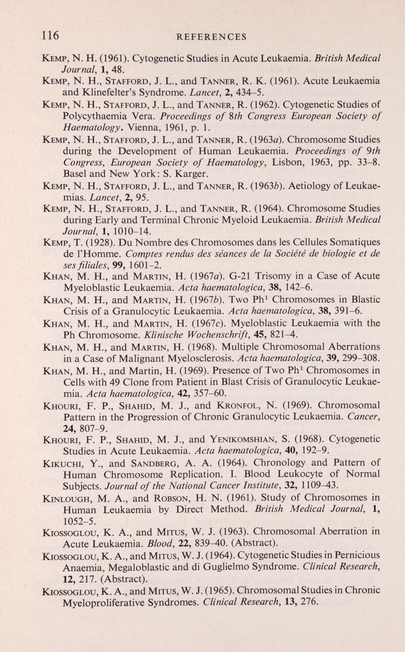 116 REFERENCES Kemp, N. H. (1961). Cytogenetic Studies in Acute Leukaemia. British Medical Journal, 1, 48. Kemp, N. H., Stafford, J. L., and Tanner, R. K. (1961). Acute Leukaemia and Klinefelter's Syndrome. Lancet, 2, 434-5. Kemp, N. H., Stafford, J. L., and Tanner, R. (1962). Cytogenetic Studies of Polycythaemia Vera. Proceedings of Sth Congress European Society of Haematology. Vienna, 1961, p. 1. Kemp, N. H., Stafford, J. L., and Tanner, R. (1963a). Chromosome Studies during the Development of Human Leukaemia. Proceedings of 9th Congress, European Society of Haematology, Lisbon, 1963, pp. 33-8. Basel and New York: S. Karger. Kemp, N. H., Stafford, J. L., and Tanner, R. (19636). Aetiology of Leukae¬ mias. Lancet, 2, 95. Kemp, N. H., Stafford, J. L., and Tanner, R. (1964). Chromosome Studies during Early and Terminal Chronic Myeloid Leukaemia. British Medical Journal, 1, 1010-14. Kemp, T. (1928). Du Nombre des Chromosomes dans les Cellules Somatiques de l'Homme. Comptes rendus des séances de la Société de biologie et de ses filiales, 99, 1601-2. Khan, M. H., and Martin, H. (1967o). G-21 Trisomy in a Case of Acute Myeloblastic Leukaemia. Acta haematologica, 38, 142-6. Khan, M. H., and Martin, H. (19676). Two Ph^ Chromosomes in Elastic Crisis of a Granulocytic Leukaemia. Acta haematologica, 38, 391-6. Khan, M. H., and Martin, H. (1967c). Myeloblastic Leukaemia with the Ph Chromosome. Klinische Wochenschrift, 45, 821-4. Khan, M. H., and Martin, H. (1968). Multiple Chromosomal Aberrations in a Case of Malignant Myelosclerosis. Acta haematologica, 39, 299-308. Khan, M. H., and Martin, H. (1969). Presence of Two Ph^ Chromosomes in Cells with 49 Clone from Patient in Blast Crisis of Granulocytic Leukae¬ mia. Acta haematologica, 42, 357-60. Khouri, F. p., Shahid, M. J., and Kronfol, N. (1969). Chromosomal Pattern in the Progression of Chronic Granulocytic Leukaemia. Cancer, 24, 807-9. Khouri, F. P., Shahid, M. J., and Yenikomshian, S. (1968). Cytogenetic Studies in Acute Leukaemia. Acta haematologica, 40, 192-9. Kikuchi, Y., and Sandberg, A. A. (1964). Chronology and Pattern of Human Chromosome Replication. I. Blood Leukocyte of Normal Subjects. Journal of the National Cancer Institute, 32, 1109-43. kinlough, M. A., and Robson, H. N. (1961). Study of Chromosomes in Human Leukaemia by Direct Method. British Medical Journal, 1, 1052-5. KiossoGLOU, K. A., and Mitus, W. J. (1963). Chromosomal Aberration in Acute Leukaemia. Blood, 22, 839-40. (Abstract). KiossoGLOU, K. A., and Mitus, W. J. (1964). Cytogenetic Studies in Pernicious Anaemia, Megaloblastic and di Guglielmo Syndrome. Clinical Research, 12, 217. (Abstract). kiossoglou, k. A., and Mitus, W. J. (1965). Chromosomal Studies in Chronic Myeloproliferative Syndromes. Clinical Research, 13, 276.