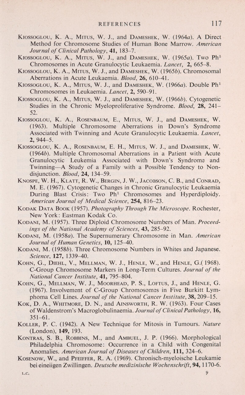 REFERENCES 117 KiossoGLOU, К. A., MiTus, W. J., and Dameshek, W. (1964а). A Direct Method for Chromosome Studies of Human Bone Marrow. American Journal of Clinical Pathology, 41, 183-7. KrossoGLOu, K. A., MiTus, W. J., and Dameshek, W. (1965o). Two Ph^ Chromosomes in Acute Granulocytic Leukaemia. Lancet, 2, 665-8. KiossoGLOU, K. A., MiTus, W. J., and Dameshek, W. (19656). Chromosomal Aberrations in Acute Leukaemia. Blood, 26, 610-41. kiossoglou, k. A., MiTus, W. J., and Dameshek, W. (1966a). Double Ph^ Chromosomes in Leukaemia. Lancet, 2, 590-91. kiossoglou, k. A., mitus, W. J., and Dameshek, W. (19666). Cytogenetic Studies in the Chronic Myeloproliferative Syndrome. Blood, 28, 241- 52. KiossoGLOu, K. A., Rosenbaum, E., Mitus, W. J., and Dameshek, W. (1963). Multiple Chromosome Aberrations in Down's Syndrome Associated with Twinning and Acute Granulocytic Leukaemia. Lancet, 2, 944-5. kiossoglou, K. A., Rosenbaum, E. H., Mitus, W. J., and Dameshek, W. (19646). Multiple Chromosomal Aberrations in a Patient with Acute Granulocytic Leukemia Associated with Down's Syndrome and Twinning—A Study of a Family with a Possible Tendency to Non¬ disjunction. Blood, 24, 134-59. Knospe, W. H., Klatt, R. W., Bergin, J. W., Jacobson, С. В., and Conrad, M. E. (1967). Cytogenetic Changes in Chronic Granulocytic Leukaemia During Blast Crisis: Two Ph^ Chromosomes and Hyperdiploidy. American Journal of Medical Science, 254, 816-23. Kodak Data Book (1957). Photography Through The Microscope. Rochester, New York: Eastman Kodak Co. KoDANi, M. (1957). Three Diploid Chromosome Numbers of Man. Proceed¬ ings of the National Academy of Sciences, 43, 285-92. KoDANi, M. (1958a). The Supernumerary Chromosome in Man. American Journal of Human Genetics, 10, 125-40. KoDANi, M. (19586). Three Chromosome Numbers in Whites and Japanese. Science, 127, 1339-40. KoHN, G., Diehl, v., Mellman, W. J., Henle, W., and Henle, G.(1968). C-Group Chromosome Markers in Long-Term Cultures. Journal of the National Cancer Institute, 41, 795-804. Kohn, G., Mellman, W. J., Moorhead, P. S., Loftus, J., and Henle, G. (1967X Involvement of C-Group Chromosomes in Five Burkitt Lym¬ phoma Cell Lines. Journal of the National Cancer Institute, 38, 209-15. Кок, D. A., Whitmore, D. N., and Ainsworth, R. W. (1963). Four Cases of Waldenstrom's Macroglobulinaemia./омглй/о/ Clinical Pathology, 16, 351-61. Koller, P. C. (1942). A New Technique for Mitosis in Tumours. Nature (London), 149, 193. Kontras, S. В., Robbins, M., and Ambuel, J. P. (1966). Morphological Philadelphia Chromosome: Occurrence in a Child with Congenital Anomalies. American Journal of Diseases of Children, 111, 324-6. Kosenow, W., and Pfeiffer, R. A. (1969). Chronisch-myeloische Leukämie bei eineiigen Zwillingen. Deutsche medizinische Wochenschrift, 94,1170-6. L.C.