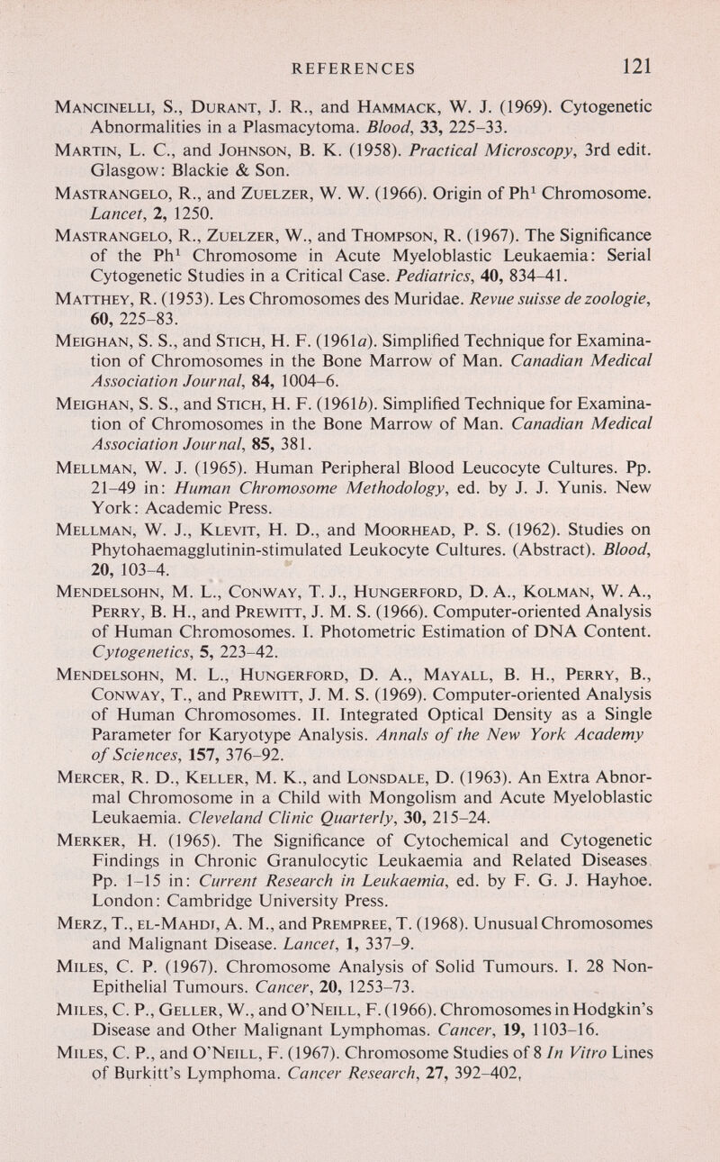 REFERENCES 121 Mancinelli, s., Durant, J. R., and Hammack, W. J. (1969). Cytogenetic Abnormalities in a Plasmacytoma. Blood, 33, 225-33. Martin, L. C., and Johnson, B. K. (1958). Practical Microscopy, 3rd edit. Glasgow : Blackie & Son. Mastrangelo, R., and Zuelzer, W. W. (1966). Origin of Ph^ Chromosome. Lancet, 2, 1250. Mastrangelo, R., Zuelzer, W., and Thompson, R. (1967). The Significance of the Ph^ Chromosome in Acute Myeloblastic Leukaemia: Serial Cytogenetic Studies in a Critical Case. Pediatrics, 40, 834-41. Matthey, R. (1953). Les Chromosomes des Muridae. Revue suisse de zoologie, 60, 225-83. Meighan, s. s., and Stich, H. F. (1961a). Simplified Technique for Examina¬ tion of Chromosomes in the Bone Marrow of Man. Canadian Medical Association Journal, 84, 1004-6. Meighan, S. S., and Stich, H. F. (19616). Simplified Technique for Examina¬ tion of Chromosomes in the Bone Marrow of Man. Canadian Medical Association Journal, 85, 381. Mellman, W. J. (1965). Human Peripheral Blood Leucocyte Cultures. Pp. 21-49 in: Human Chromosome Methodology, ed. by J. J. Yunis. New York: Academic Press. Mellman, W. J., Klevit, H. D., and Moorhead, P. S. (1962). Studies on Phytohaemagglutinin-stimulated Leukocyte Cultures. (Abstract). Blood, 20, 103-4. Mendelsohn, M. L., Conway, T. J., Hungerford, D. A., Kolman, W. A., Perry, B. H., and Prewitt, J. M. S. (1966). Computer-oriented Analysis of Human Chromosomes. L Photometric Estimation of DNA Content. Cytogenetics, 5, 223-42. Mendelsohn, M. L., Hungerford, D. A., Mayall, B. H., Perry, В., Conway, T., and Prewitt, J. M. S. (1969). Computer-oriented Analysis of Human Chromosomes. IL Integrated Optical Density as a Single Parameter for Karyotype Analysis. Annals of the New York Academy of Sciences, 157, 376-92. Mercer, R. D., Keller, M. K., and Lonsdale, D. (1963). An Extra Abnor¬ mal Chromosome in a Child with Mongolism and Acute Myeloblastic Leukaemia. Cleveland Clinic Quarterly, 30, 215-24. Merker, H. (1965). The Significance of Cytochemical and Cytogenetic Findings in Chronic Granulocytic Leukaemia and Related Diseases Pp. 1-15 in: Current Research in Leukaemia, ed. by F. G. J. Hayhoe. London: Cambridge University Press. Merz, T., el-Mahdi, A. M., and Prempree, T. (1968). Unusual Chromosomes and Malignant Disease. Lancet, 1, 337-9. Miles, C. P. (1967). Chromosome Analysis of Solid Tumours. I. 28 Non- Epithelial Tumours. Cancer, 20, 1253-73. Miles, C. P., Geller, W., and O'Neill, F. (1966). Chromosomes in Hodgkin's Disease and Other Malignant Lymphomas. Cancer, 19, 1103-16. Miles, C. P., and O'Neill, F. (1967). Chromosome Studies of 8 In Vitro Lines of Burkitt's Lymphoma. Cancer Research, 27, 392-402,