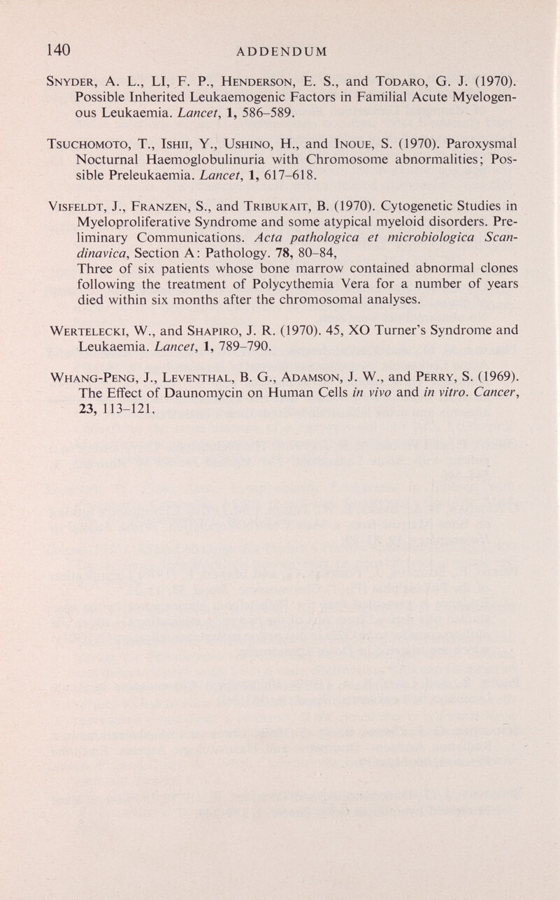 140 addendum Snyder, A. L., LI, F. P., Henderson, E. S., and Todaro, G. J. (1970). Possible Inherited Leukaemogenic Factors in Familial Acute Myelogen¬ ous Leukaemia. Lancet, 1, 586-589. Tsuchomoto, t., Ishii, Y., Ushino, H., and Inoue, S. (1970). Paroxysmal Nocturnal Haemoglobulinuria with Chromosome abnormalities; Pos¬ sible Preleukaemia. Lancet, 1, 617-618. Visfeldt, J., Franzen, S., and Tribukait, B. (1970). Cytogenetic Studies in Myeloproliferative Syndrome and some atypical myeloid disorders. Pre¬ liminary Communications. Acta pathologica et microbiologica Scan- dinavica. Section A : Pathology. 78, 80-84, Three of six patients whose bone marrow contained abnormal clones following the treatment of Polycythemia Vera for a number of years died within six months after the chromosomal analyses. Wertelecki, W., and Shapiro, J. R. (1970). 45, XO Turner's Syndrome and Leukaemia. Lancet, 1, 789-790. Whang-Peng, J., Leventhal, В. G., Adamson, J. W., and Perry, S. (1969). The Effect of Daunomycin on Human Cells in vivo and in vitro. Cancer, 23, 113-121,