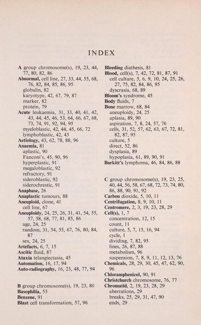 INDEX A group chromosome(s), 19, 23, 44, 77, 80, 82, 86 Abnormal, cell line, 27, 33, 44, 55, 68, 76, 82, 84, 85, 86, 95 globulin, 82 karyotype, 42, 67, 79, 87 marker, 82 protein, 79 Acute leukaemia, 31, 33, 40, 41, 42, 43, 44, 45, 46, 53, 64, 66, 67, 68, 73, 74, 91, 92, 94, 95 myeloblastic, 42, 44, 45, 66, 72 lymphoblastic, 42, 43 Aetiology, 43, 62, 78, 88, 96 Anaemia, 81 aplastic, 90 Fanconi's, 45, 90, 96 hyperplastic, 91 megaloblastic, 92 refractory, 91 sideroblastic, 92 siderochrestic, 91 Anaphase, 26 Anaplastic tumours, 88 Aneuploid, clone, 41 cell line, 67 Aneuploidy, 24, 25, 26, 31, 41, 54, 55, 57, 58, 68, 77, 81, 85, 86 age, 24, 25 random, 31, 54, 55, 67, 76, 80, 84, 87 sex, 24, 25 Artefacts, 6, 7, 15 Ascitic fluid, 87 Ataxia telangiectasia, 45 Automation, 16, 17, 94 Auto-radiography, 16, 23, 48, 77, 94 В group chromosome(s), 19, 23, 80 Basophilia, 53 Benzene, 91 Blast cell transformation, 57, 96 Bleeding diathesis, 81 Blood, cell(s), 7, 42, 72, 81, 87, 91 cell culture, 5, 6, 9, 10, 24, 25, 26, 27, 75, 82, 84, 86, 95 dyscrasia, 68, 89 Bloom's syndrome, 45 Body fluids, 7 Bone marrow, 68, 84 aneuploidy, 24, 25 aplasia, 89, 90 aspiration, 7, 8, 24, 57, 76 cells, 31, 52, 57, 62, 63, 67, 72, 81, 82, 87, 95 culture, 5 direct, 52, 86 dysplasia, 89 hypoplasia, 61, 89, 90, 91 Burkitt's lymphoma, 46, 84, 86, 88 С group chromosome(s), 19, 23, 25, 40, 44, 56, 58, 67, 68, 72, 73, 74, 80, 86, 88, 90, 91, 92 Carbon dioxide, 5, 10, 11 Centrifugation, 8, 9, 10, 11 Centromere, 2, 3, 19, 23, 28, 29 Cell(s), 1, 7 concentration, 12, 15 count, 11 culture, 5, 7, 15, 16, 94 cycle, 1 dividing, 7, 82, 95 lines, 26, 87, 88 metabolism, 96 suspension, 7, 8, 9, 11, 12, 13, 76 Chemicals, 28, 29, 30, 45, 47, 62, 90, 96 Chloramphenicol, 90, 91 Christchurch chromosome, 76, 77 Chromatid, 2, 19, 23, 28, 29 aberrations, 29 breaks, 25, 29, 31, 47, 90 ends, 29