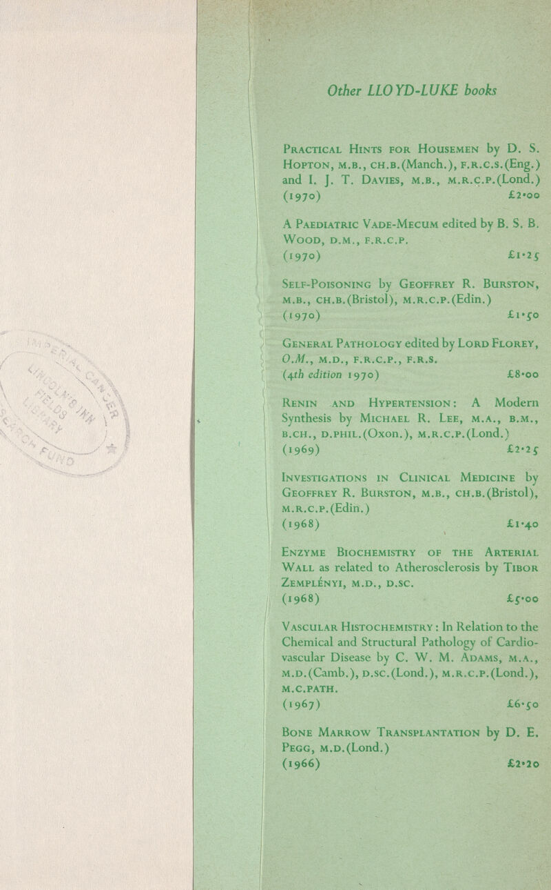 Other LLOYD-LUKE books Practical Hints for Housemen by D. S. HoPTON, m.b., ch.b.(Manch,), F.r.c.s.(Eng.) and I. J. T. Da vies, м.в., M.R.c.p.(Lond.) (1970) £2*00 A Paediatric Vade-Mecum edited by B. S. B. Wood, d.M., f.r.c.p, (1970) £1-25 Self-Poisoning by Geoffrey R. Burston, m.b., ch.b.(Bristol), m.r.c.p.(Edin.) (1970) £i'io General Pathology edited by Lord Florey, o.m.y m.d., f.r.c.p., f.R.s. edition 1970) £8*oo Renin and Hypertension: A Modem Synthesis by Michael R. Lee, m.a., b.m,, b.ch., d.phil.(Oxon.), m.r.c,p.(Lond.) (1969) £2-zs Investigations in Clinical Medicine by Geoffrey R. Burston, m.b., ch.b.(Bristol), m.r.c.p.(Edin.) (1968) £1*40 Enzyme Biochemistry of the Arterial Wall as related to Atherosclerosis by Tibor ZeMPLÉnYI, m.d., d.sc. (1968) £í*oo Vascular Histochemistry : In Relation to the Chemical and Structural Pathology of Cardio¬ vascular Disease by C. W. M. Adams, m.a., m.d.(Camb.), p.sc.(Lond.), m.r.c.p.(Lond.), М.С.РАТН. (1967) £6'io Bone Marrow Transplantation by D. E. Pegg, m,d.(Lond.) (1966) £2*2o
