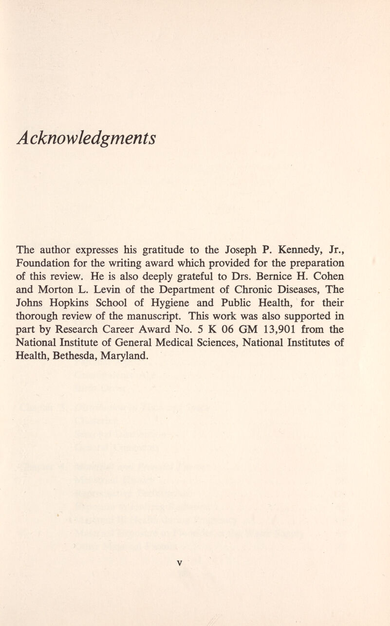 A cknowledgments The author expresses his gratitude to the Joseph P. Kennedy, Jr., Foundation for the writing award which provided for the preparation of this review. He is also deeply grateful to Drs. Bernice H. Cohen and Morton L. Levin of the Department of Chronic Diseases, The Johns Hopkins School of Hygiene and Pubhc Health, for their thorough review of the manuscript. This work was also supported in part by Research Career Award No. 5 К 06 GM 13,901 from the National Institute of General Medical Sciences, National Institutes of Health, Bethesda, Maryland. V