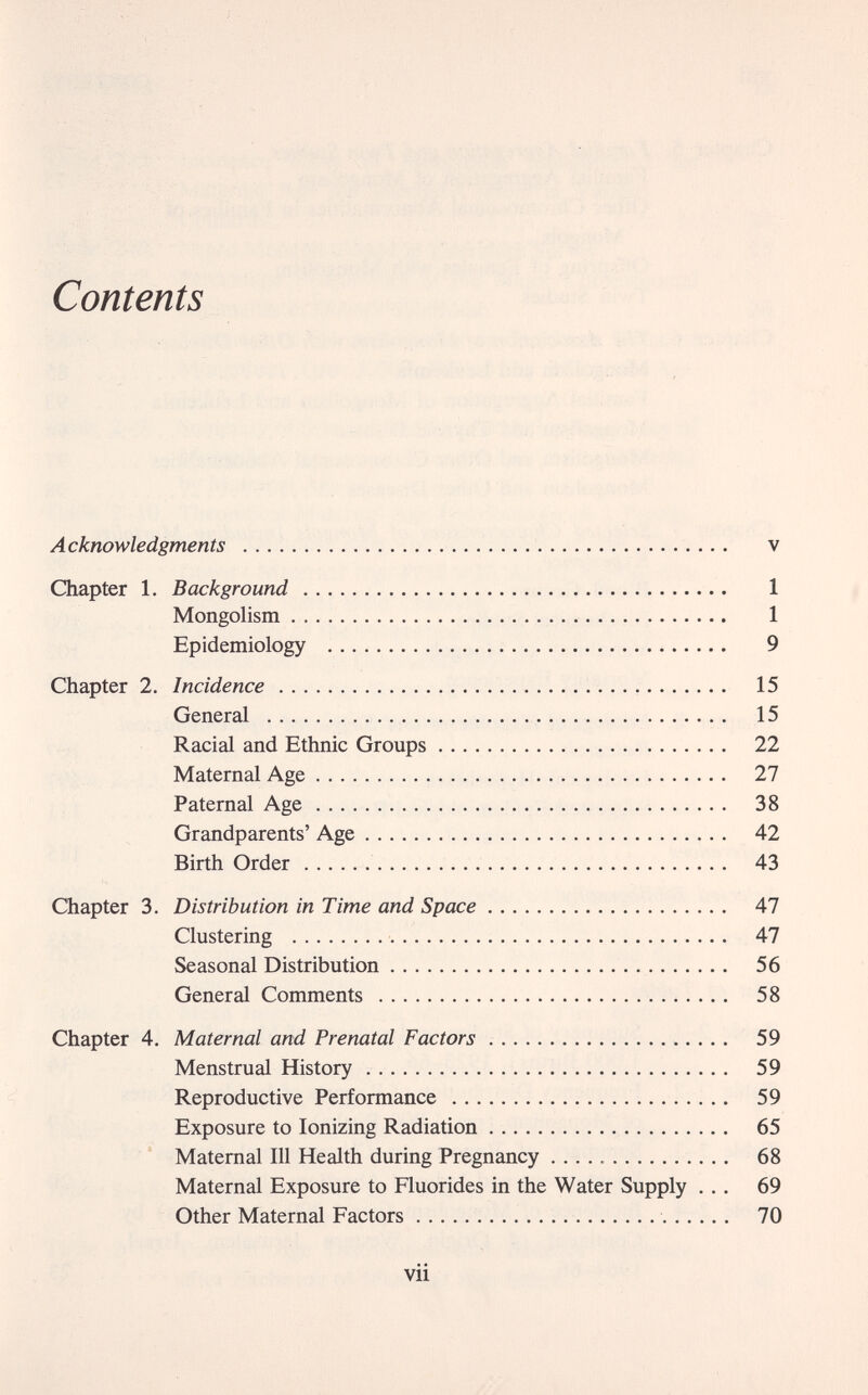 Contents Acknowledgments   v Chapter 1. Background  1 Mongolism  1 Epidemiology  9 Chapter 2. Incidence  15 General  15 Racial and Ethnic Groups 22 Maternal Age  27 Paternal Age 38 Grandparents' Age 42 Birth Order  43 Chapter 3. Distribution in Time and Space 47 Clustering  47 Seasonal Distribution 56 General Comments  58 Chapter 4. Maternal and Prenatal Factors   59 Menstrual History 59 Reproductive Performance 59 Exposure to Ionizing Radiation 65 Maternal 111 Health during Pregnancy  68 Maternal Exposure to Fluorides in the Water Supply ... 69 Other Maternal Factors  70 vii