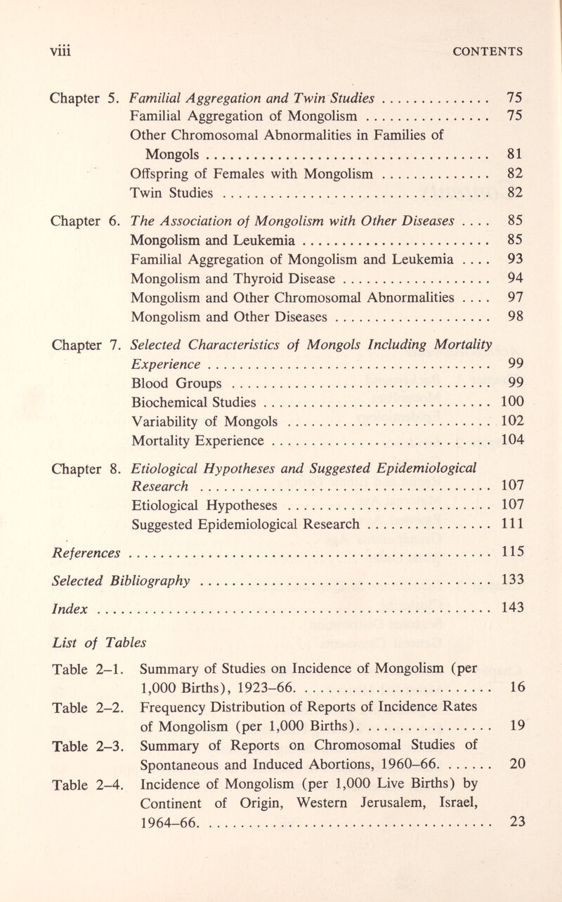 viii CONTENTS Chapter 5. Familial Aggregation and Twin Studies 75 Familial Aggregation of Mongolism 75 Other Chromosomal Abnormalities in Families of Mongols 81 Offspring of Females with Mongolism 82 Twin Studies   82 Chapter 6. The Association of Mongolism with Other Diseases .... 85 Mongolism and Leukemia 85 Familial Aggregation of Mongolism and Leukemia .... 93 Mongolism and Thyroid Disease 94 Mongolism and Other Chromosomal Abnormalities .... 97 Mongolism and Other Diseases 98 Chapter 7. Selected Characteristics of Mongols Including Mortality Experience 99 Blood Groups  99 Biochemical Studies  100 Variability of Mongols   102 Mortality Experience  104 Chapter 8. Etiological Hypotheses and Suggested Epidemiological Research  107 Etiological Hypotheses  107 Suggested Epidemiological Research  Ill References 115 Selected Bibliography  133 Index  143 List of Tables Table 2-1. Summary of Studies on Incidence of Mongolism (per 1,000 Births), 1923-66 16 Table 2-2. Frequency Distribution of Reports of Incidence Rates of Mongolism (per 1,000 Births) 19 Table 2-3. Summary of Reports on Chromosomal Studies of Spontaneous and Induced Abortions, 1960-66 20 Table 2-4. Incidence of Mongolism (per 1,000 Live Births) by Continent of Origin, Western Jerusalem, Israel, 1964-66 23