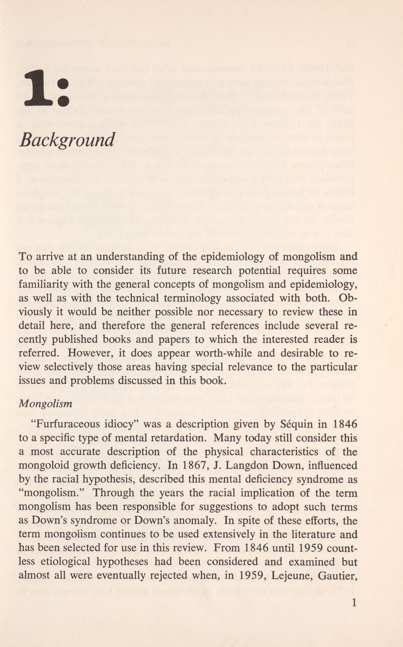 1: Background To arrive at an understanding of the epidemiology of mongolism and to be able to consider its future research potential requires some familiarity with the general concepts of mongolism and epidemiology, as well as with the technical terminology associated with both. Ob¬ viously it would be neither possible nor necessary to review these in detail here, and therefore the general references include several re¬ cently published books and papers to which the interested reader is referred. However, it does appear worth-while and desirable to re¬ view selectively those areas having special relevance to the particular issues and problems discussed in this book. Mongolism Furfuraceous idiocy was a description given by Séquin in 1846 to a specific type of mental retardation. Many today still consider this a most accurate description of the physical characteristics of the mongoloid growth deficiency. In 1867, J. Langdon Down, influenced by the racial hypothesis, described this mental deficiency syndrome as mongolism. Through the years the racial implication of the term mongolism has been responsible for suggestions to adopt such terms as Down's syndrome or Down's anomaly. In spite of these efforts, the term mongolism continues to be used extensively in the literature and has been selected for use in this review. From 1846 until 1959 count¬ less etiological hypotheses had been considered and examined but almost all were eventually rejected when, in 1959, Lejeune, Gautier, 1