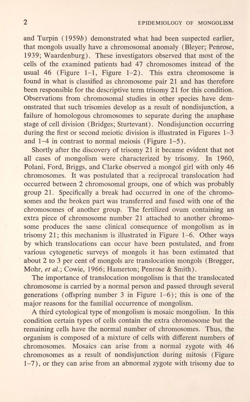 2 EPIDEMIOLOGY OF MONGOLISM and Turpin (1959Ò) demonstrated what had been suspected earlier, that mongols usually have a chromosomal anomaly (Bleyer; Penrose, 1939; Waardenburg). These investigators observed that most of the cells of the examined patients had 47 chromosomes instead of the usual 46 (Figure 1-1, Figure 1-2). This extra chromosome is found in what is classified as chromosome pair 21 and has therefore been responsible for the descriptive term trisomy 21 for this condition. Observations from chromosomal studies in other species have dem¬ onstrated that such trisomies develop as a result of nondisjunction, a failure of homologous chromosomes to separate during the anaphase stage of cell division (Bridges; Sturtevant). Nondisjunction occurring during the first or second meiotic division is illustrated in Figures 1-3 and 1-4 in contrast to normal meiosis (Figure 1-5). Shortly after the discovery of trisomy 21 it became evident that not all cases of mongolism were characterized by trisomy. In 1960, Polani, Ford, Briggs, and Clarke observed a mongol girl with only 46 chromosomes. It was postulated that a reciprocal translocation had occurred between 2 chromosomal groups, one of which was probably group 21. Specifically a break had occurred in one of the chromo¬ somes and the broken part was transferred and fused with one of the chromosomes of another group. The fertilized ovum containing an extra piece of chromosome number 21 attached to another chromo¬ some produces the same clinical consequence of mongolism as in trisomy 21; this mechanism is illustrated in Figure 1-6. Other ways by which translocations can occur have been postulated, and from various cytogenetic surveys of mongols it has been estimated that about 2 to 3 per cent of mongols are translocation mongols (Brogger, Möhr, et al.; Cowie, 1966; Hamerton; Penrose & Smith). The importance of translocation mongolism is that the translocated chromosome is carried by a normal person and passed through several generations (offspring number 3 in Figure 1-6); this is one of the major reasons for the familial occurrence of mongolism. A third cytological type of mongolism is mosaic mongolism. In this condition certain types of cells contain the extra chromosome but the remaining cells have the normal number of chromosomes. Thus, the organism is composed of a mixture of cells with different numbers of chromosomes. Mosaics can arise from a normal zygote with 46 chromosomes as a result of nondisjunction during mitosis (Figure 1-7), or they can arise from an abnormal zygote with trisomy due to