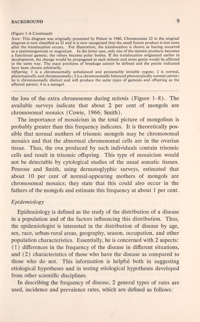 BACKGROUND 9 (Figure 1-6 Continued) Note; This diagram was originally presented by Polani in 1960. Chromosome 22 in the original diagram is now classified as 21 and it is now recognized that the small fusion product is lost soon after the translocation occurs. For illustration, the translocation is shown as having occurred in a spermatogonium or oogonium. In the latter case, only one of the meiotic products becomes a functional gamete; the others become polar bodies. If the translocation originated earlier in development, the change would be propagated at each mitosis and more gonia would be affected in the same way. The exact positions of breakage cannot be defined and the points indicated have been chosen arbitrarily. Offspring: 1 is a chromosomally unbalanced and presumably inviable zygote; 2 is normal, pheno typically and chromosomally; 3 is a chromosomally balanced phenotypically normal carrier; he is chromosomally distinct and will produce the same types of gametes and offspring as the affected parent; 4 is a mongol. the loss of the extra chromosome during mitosis (Figure 1-8). The available surveys indicate that about 2 per cent of mongols are chromosomal mosaics (Cowie, 1966; Smith). The importance of mosaicism in the total picture of mongolism is probably greater than this frequency indicates. It is theoretically pos¬ sible that normal mothers of trisomie mongols may be chromosomal mosaics and that the abnormal chromosomal cells are in the ovarian tissue. Thus, the ova produced by such individuals contain trisomie cells and result in trisomie offspring. This type of mosaicism would not be detectable by cytological studies of the usual somatic tissues. Penrose and Smith, using dermatoglyphic surveys, estimated that about 10 per cent of normal-appearing mothers of mongols are chromosomal mosaics; they state that this could also occur in the fathers of the mongols and estimate this frequency at about 1 per cent. Epidemiology Epidemiology is defined as the study of the distribution of a disease in a population and of the factors inñuencing this distribution. Thus, the epidemiologist is interested in the distribution of disease by age, sex, race, urban-rural areas, geography, season, occupation, and other population characteristics. Essentially, he is concerned with 2 aspects: ( 1 ) differences in the frequency of the disease in different situations, and (2) characteristics of those who have the disease as compared to those who do not. This information is helpful both in suggesting etiological hypotheses and in testing etiological hypotheses developed from other scientific disciplines. In describing the frequency of disease, 2 general types of rates are used, incidence and prevalence rates, which are defined as follows: