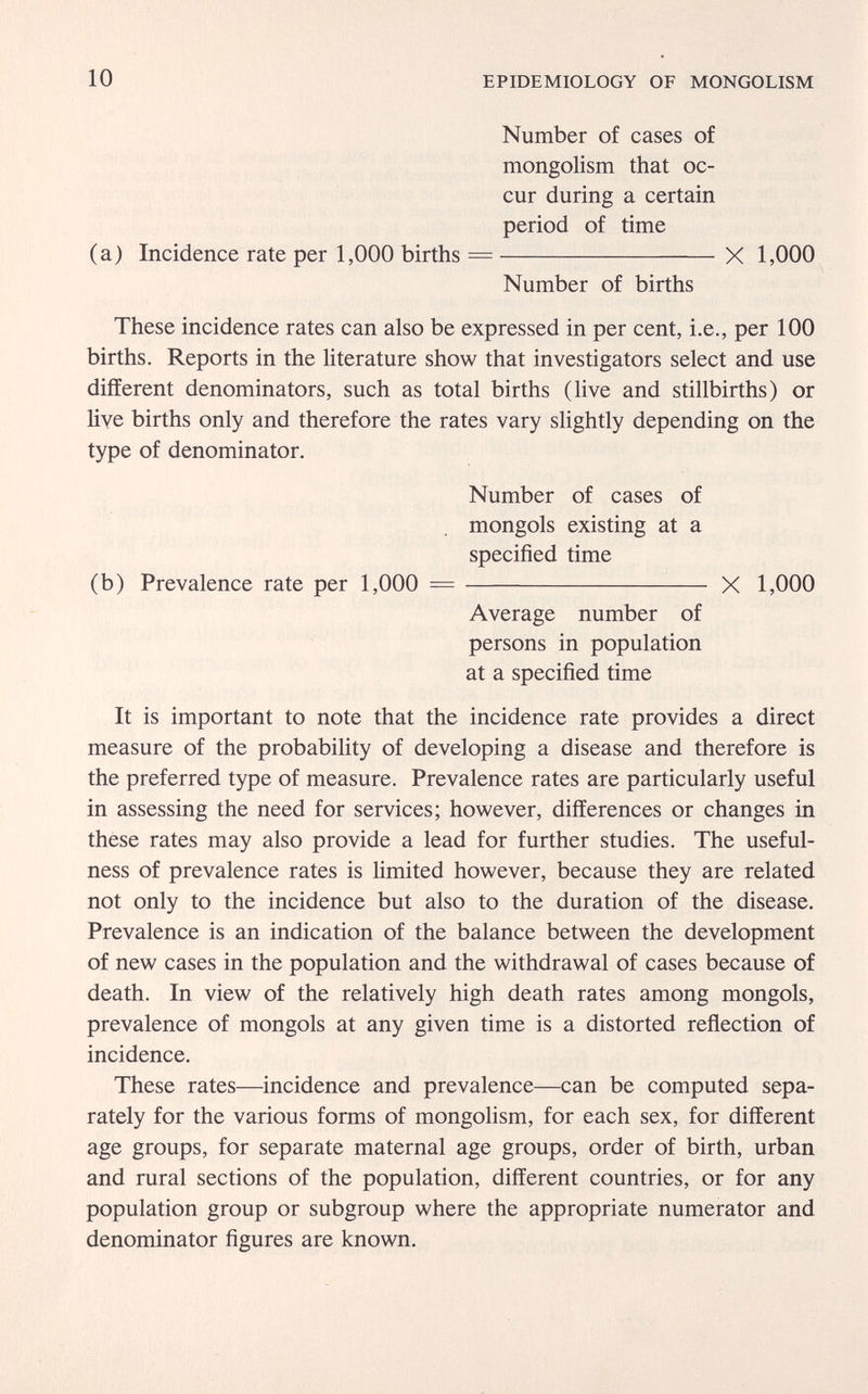 10 EPIDEMIOLOGY OF MONGOLISM Number of cases of mongolism that oc¬ cur during a certain period of time (a) Incidence rate per 1,000 births = X 1,000 Number of births These incidence rates can also be expressed in per cent, i.e., per 100 births. Reports in the literature show that investigators select and use different denominators, such as total births (live and stillbirths) or hve births only and therefore the rates vary slightly depending on the type of denominator. It is important to note that the incidence rate provides a direct measure of the probability of developing a disease and therefore is the preferred type of measure. Prevalence rates are particularly useful in assessing the need for services; however, differences or changes in these rates may also provide a lead for further studies. The useful¬ ness of prevalence rates is limited however, because they are related not only to the incidence but also to the duration of the disease. Prevalence is an indication of the balance between the development of new cases in the population and the withdrawal of cases because of death. In view of the relatively high death rates among mongols, prevalence of mongols at any given time is a distorted reflection of incidence. These rates—incidence and prevalence—can be computed sepa¬ rately for the various forms of mongolism, for each sex, for different age groups, for separate maternal age groups, order of birth, urban and rural sections of the population, different countries, or for any population group or subgroup where the appropriate numerator and denominator figures are known. Number of cases of mongols existing at a specified time (b) Prevalence rate per 1,000 X 1,000 Average number of persons in population at a specified time