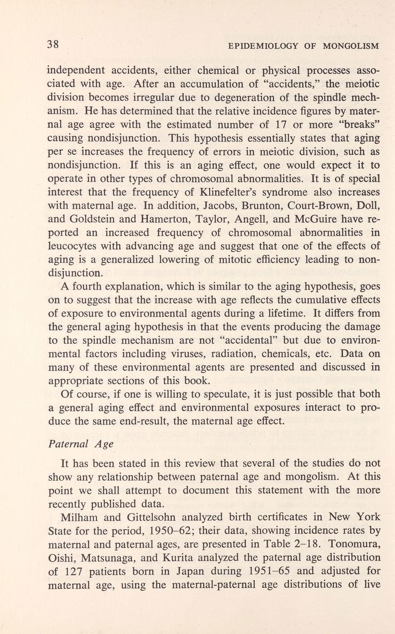 38 EPIDEMIOLOGY OF MONGOLISM independent accidents, either chemical or physical processes asso¬ ciated with age. After an accumulation of accidents, the meiotic division becomes irregular due to degeneration of the spindle mech¬ anism. He has determined that the relative incidence figures by mater¬ nal age agree with the estimated number of 17 or more breaks causing nondisjunction. This hypothesis essentially states that aging per se increases the frequency of errors in meiotic division, such as nondisjunction. If this is an aging effect, one would expect it to operate in other types of chromosomal abnormalities. It is of special interest that the frequency of Klinefelter's syndrome also increases with maternal age. In addition, Jacobs, Brunton, Court-Brown, Doll, and Goldstein and Hamerton, Taylor, Angeli, and McGuire have re¬ ported an increased frequency of chromosomal abnormahties in leucocytes with advancing age and suggest that one of the effects of aging is a generalized lowering of mitotic efficiency leading to non¬ disjunction. A fourth explanation, which is similar to the aging hypothesis, goes on to suggest that the increase with age reñects the cumulative effects of exposure to environmental agents during a lifetime. It differs from the general aging hypothesis in that the events producing the damage to the spindle mechanism are not accidental but due to environ¬ mental factors including viruses, radiation, chemicals, etc. Data on many of these environmental agents are presented and discussed in appropriate sections of this book. Of course, if one is willing to speculate, it is just possible that both a general aging effect and environmental exposures interact to pro¬ duce the same end-result, the maternal age effect. Paternal Age It has been stated in this review that several of the studies do not show any relationship between paternal age and mongolism. At this point we shall attempt to document this statement with the more recently published data. Milham and Gittelsohn analyzed birth certificates in New York State for the period, 1950-62; their data, showing incidence rates by maternal and paternal ages, are presented in Table 2-18. Tonomura, Oishi, Matsunaga, and Kurita analyzed the paternal age distribution of 127 patients born in Japan during 1951-65 and adjusted for maternal age, using the maternal-paternal age distributions of live