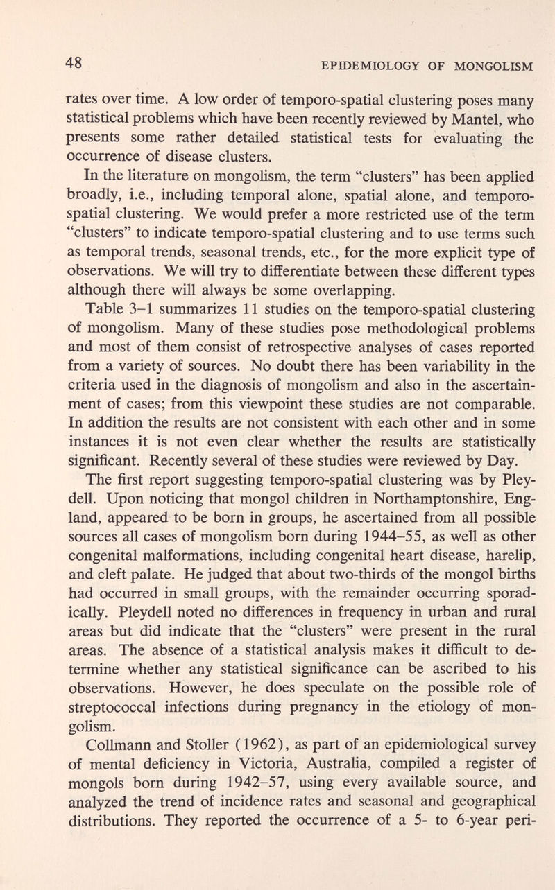 48 EPIDEMIOLOGY OF MONGOLISM rates over time. A low order of temporo-spatial clustering poses many statistical problems which have been recently reviewed by Mantel, who presents some rather detailed statistical tests for evaluating the occurrence of disease clusters. In the literature on mongolism, the term clusters has been applied broadly, i.e., including temporal alone, spatial alone, and temporo- spatial clustering. We would prefer a more restricted use of the term clusters to indicate temporo-spatial clustering and to use terms such as temporal trends, seasonal trends, etc., for the more explicit type of observations. We will try to differentiate between these different types although there will always be some overlapping. Table 3-1 summarizes 11 studies on the temporo-spatial clustering of mongolism. Many of these studies pose methodological problems and most of them consist of retrospective analyses of cases reported from a variety of sources. No doubt there has been variability in the criteria used in the diagnosis of mongolism and also in the ascertain¬ ment of cases; from this viewpoint these studies are not comparable. In addition the results are not consistent with each other and in some instances it is not even clear whether the results are statistically significant. Recently several of these studies were reviewed by Day. The first report suggesting temporo-spatial clustering was by Pley- dell. Upon noticing that mongol children in Northamptonshire, Eng¬ land, appeared to be born in groups, he ascertained from all possible sources all cases of mongolism born during 1944-55, as well as other congenital malformations, including congenital heart disease, harelip, and cleft palate. He judged that about two-thirds of the mongol births had occurred in small groups, with the remainder occurring sporad¬ ically. Pleydell noted no differences in frequency in urban and rural areas but did indicate that the clusters were present in the rural areas. The absence of a statistical analysis makes it difficult to de¬ termine whether any statistical significance can be ascribed to his observations. However, he does speculate on the possible role of streptococcal infections during pregnancy in the etiology of mon¬ golism. Collmann and Stoller (1962), as part of an epidemiological survey of mental deficiency in Victoria, Australia, compiled a register of mongols born during 1942-57, using every available source, and analyzed the trend of incidence rates and seasonal and geographical distributions. They reported the occurrence of a 5- to 6-year peri-