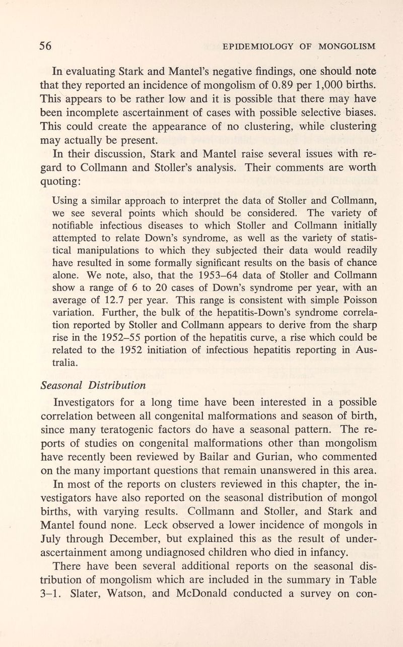 56 EPIDEMIOLOGY OF MONGOLISM In evaluating Stark and Mantel's negative findings, one should note that they reported an incidence of mongolism of 0.89 per 1,000 births. This appears to be rather low and it is possible that there may have been incomplete ascertainment of cases with possible selective biases. This could create the appearance of no clustering, while clustering may actually be present. In their discussion, Stark and Mantel raise several issues with re¬ gard to Collmann and Stoller's analysis. Their comments are worth quoting; Using a similar approach to interpret the data of Stoller and Collmann, we see several points which should be considered. The variety of notifiable infectious diseases to which Stoller and Collmann initially attempted to relate Down's syndrome, as well as the variety of statis¬ tical manipulations to which they subjected their data would readily have resulted in some formally significant results on the basis of chance alone. We note, also, that the 1953-64 data of Stoller and Collmann show a range of 6 to 20 cases of Down's syndrome per year, with an average of 12.7 per year. This range is consistent with simple Poisson variation. Further, the bulk of the hepatitis-Down's syndrome correla¬ tion reported by Stoller and Collmann appears to derive from the sharp rise in the 1952-55 portion of the hepatitis curve, a rise which could be related to the 1952 initiation of infectious hepatitis reporting in Aus¬ tralia. Seasonal Distribution Investigators for a long time have been interested in a possible correlation between all congenital malformations and season of birth, since many teratogenic factors do have a seasonal pattern. The re¬ ports of studies on congenital malformations other than mongolism have recently been reviewed by Bailar and Gurian, who commented on the many important questions that remain unanswered in this area. In most of the reports on clusters reviewed in this chapter, the in¬ vestigators have also reported on the seasonal distribution of mongol births, with varying results. Collmann and Stoller, and Stark and Mantel found none. Leek observed a lower incidence of mongols in July through December, but explained this as the result of under- ascertainment among undiagnosed children who died in infancy. There have been several additional reports on the seasonal dis¬ tribution of mongolism which are included in the summary in Table 3-1. Slater, Watson, and McDonald conducted a survey on con-