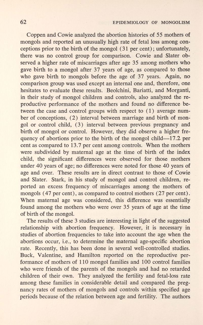 62 EPIDEMIOLOGY OF MONGOLISM Coppen and Cowie analyzed the abortion histories of 55 mothers of mongols and reported an unusually high rate of fetal loss among con¬ ceptions prior to the birth of the mongol (31 per cent) ; unfortunately, there was no control group for comparison. Cowie and Slater ob¬ served a higher rate of miscarriages after age 35 among mothers who gave birth to a mongol after 37 years of age, as compared to those who gave birth to mongols before the age of 37 years. Again, no comparison group was used except an internal one and, therefore, one hesitates to evaluate these results. Beolchini, Bariatti, and Morganti, in their study of mongol children and controls, also analyzed the re¬ productive performance of the mothers and found no difference be¬ tween the case and control groups with respect to ( 1 ) average num¬ ber of conceptions, (2) interval between marriage and birth of mon¬ gol or control child, (3) interval between previous pregnancy and birth of mongol or control. However, they did observe a higher fre¬ quency of abortions prior to the birth of the mongol child—17.2 per cent as compared to 13.7 per cent among controls. When the mothers were subdivided by maternal age at the time of birth of the index child, the significant differences were observed for those mothers under 40 years of age; no differences were noted for those 40 years of age and over. These results are in direct contrast to those of Cowie and Slater. Stark, in his study of mongol and control children, re¬ ported an excess frequency of miscarriages among the mothers of mongols (47 per cent), as compared to control mothers (27 per cent). When maternal age was considered, this difference was essentially found among the mothers who were over 35 years of age at the time of birth of the mongol. The results of these 3 studies are interesting in light of the suggested relationship with abortion frequency. However, it is necessary in studies of abortion frequencies to take into account the age when the abortions occur, i.e., to determine the maternal age-specific abortion rate. Recently, this has been done in several well-controlled studies. Buck, Valentine, and Hamilton reported on the reproductive per¬ formance of mothers of 110 mongol families and 100 control families who were friends of the parents of the mongols and had no retarded children of their own. They analyzed the fertility and fetal-loss rate among these families in considerable detail and compared the preg¬ nancy rates of mothers of mongols and controls within specified age periods because of the relation between age and fertility. The authors
