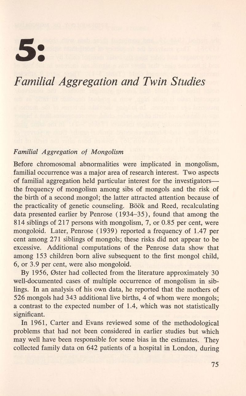 5: Familial Aggregation and Twin Studies Familial Aggregation of Mongolism Before chromosomal abnormalities were implicated in mongolism, familial occurrence was a major area of research interest. Two aspects of familial aggregation held particular interest for the investigators— the frequency of mongolism among sibs of mongols and the risk of the birth of a second mongol; the latter attracted attention because of the practicality of genetic counseling. Book and Reed, recalculating data presented earlier by Penrose (1934-35), found that among the 814 siblings of 217 persons with mongolism, 7, or 0.85 per cent, were mongoloid. Later, Penrose (1939) reported a frequency of 1.47 per cent among 271 siblings of mongols; these risks did not appear to be excessive. Additional computations of the Penrose data show that among 153 children born alive subsequent to the first mongol child, 6, or 3.9 per cent, were also mongoloid. By 1956, 0ster had collected from the literature approximately 30 well-documented cases of multiple occurrence of mongolism in sib¬ lings. In an analysis of his own data, he reported that the mothers of 526 mongols had 343 additional live births, 4 of whom were mongols; a contrast to the expected number of 1.4, which was not statistically significant. In 1961, Carter and Evans reviewed some of the methodological problems that had not been considered in earlier studies but which may well have been responsible for some bias in the estimates. They collected family data on 642 patients of a hospital in London, during 75