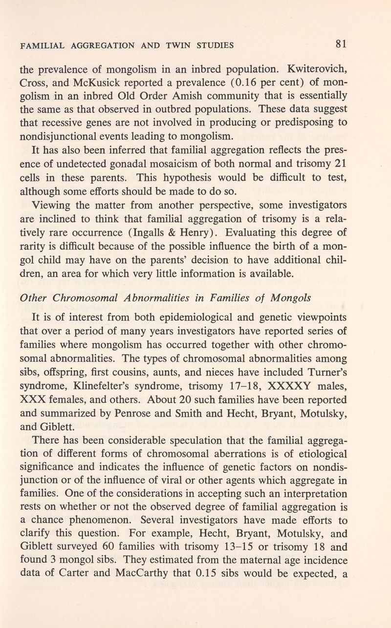 FAMILIAL AGGREGATION AND TWIN STUDIES 81 the prevalence of mongolism in an inbred population. Kwiterovich, Cross, and McKusick reported a prevalence (0.16 per cent) of mon¬ golism in an inbred Old Order Amish community that is essentially the same as that observed in outbred populations. These data suggest that recessive genes are not involved in producing or predisposing to nondisjunctional events leading to mongolism. It has also been inferred that familial aggregation reflects the pres¬ ence of undetected gonadal mosaicism of both normal and trisomy 21 cells in these parents. This hypothesis would be difficult to test, although some efforts should be made to do so. Viewing the matter from another perspective, some investigators are inclined to think that familial aggregation of trisomy is a rela¬ tively rare occurrence (Ingalls & Henry). Evaluating this degree of rarity is difficult because of the possible influence the birth of a mon¬ gol child may have on the parents' decision to have additional chil¬ dren, an area for which very little information is available. Other Chromosomal Abnormalities in Families of Mongols It is of interest from both epidemiological and genetic viewpoints that over a period of many years investigators have reported series of famiHes where mongolism has occurred together with other chromo¬ somal abnormalities. The types of chromosomal abnormalities among sibs, offspring, first cousins, aunts, and nieces have included Turner's syndrome, Klinefelter's syndrome, trisomy 17-18, XXXXY males, XXX females, and others. About 20 such families have been reported and summarized by Penrose and Smith and Hecht, Bryant, Motulsky, and Giblett. There has been considerable speculation that the familial aggrega¬ tion of different forms of chromosomal aberrations is of etiological significance and indicates the influence of genetic factors on nondis¬ junction or of the influence of viral or other agents which aggregate in famihes. One of the considerations in accepting such an interpretation rests on whether or not the observed degree of familial aggregation is a chance phenomenon. Several investigators have made efforts to clarify this question. For example, Hecht, Bryant, Motulsky, and Giblett surveyed 60 families with trisomy 13-15 or trisomy 18 and found 3 mongol sibs. They estimated from the maternal age incidence data of Carter and MacCarthy that 0.15 sibs would be expected, a