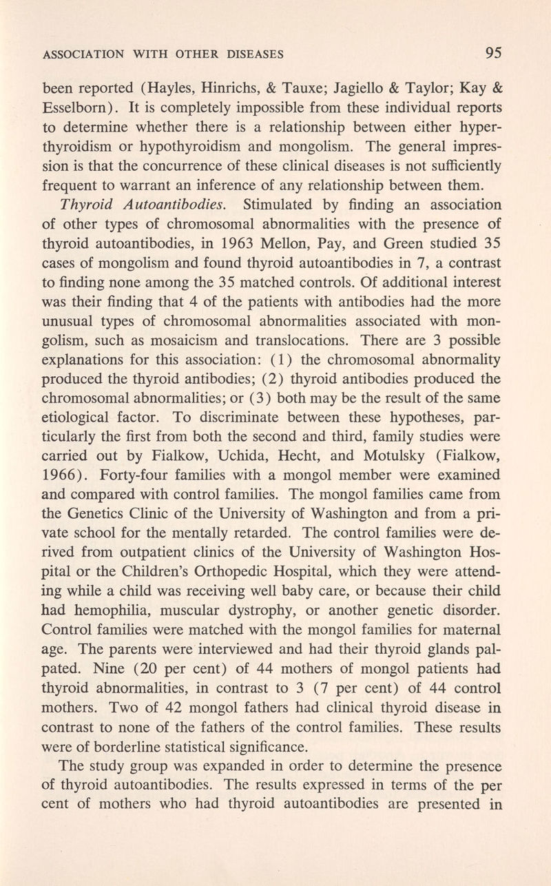 ASSOCIATION WITH OTHER DISEASES 95 been reported (Hayles, Hinrichs, & Tauxe; Jagiello & Taylor; Kay & Esselborn). It is completely impossible from these individual reports to determine whether there is a relationship between either hyper¬ thyroidism or hypothyroidism and mongolism. The general impres¬ sion is that the concurrence of these clinical diseases is not sufficiently frequent to warrant an inference of any relationship between them. Thyroid Autoantibodies. Stimulated by finding an association of other types of chromosomal abnormalities with the presence of thyroid autoantibodies, in 1963 Mellon, Pay, and Green studied 35 cases of mongolism and found thyroid autoantibodies in 7, a contrast to finding none among the 35 matched controls. Of additional interest was their finding that 4 of the patients with antibodies had the more unusual types of chromosomal abnormalities associated with mon¬ golism, such as mosaicism and translocations. There are 3 possible explanations for this association: (1) the chromosomal abnormality produced the thyroid antibodies; (2) thyroid antibodies produced the chromosomal abnormalities; or (3) both may be the result of the same etiological factor. To discriminate between these hypotheses, par¬ ticularly the first from both the second and third, family studies were carried out by Fialkow, Uchida, Hecht, and Motulsky (Fialkow, 1966). Forty-four families with a mongol member were examined and compared with control families. The mongol families came from the Genetics Clinic of the University of Washington and from a pri¬ vate school for the mentally retarded. The control families were de¬ rived from outpatient clinics of the University of Washington Hos¬ pital or the Children's Orthopedic Hospital, which they were attend¬ ing while a child was receiving well baby care, or because their child had hemophilia, muscular dystrophy, or another genetic disorder. Control families were matched with the mongol families for maternal age. The parents were interviewed and had their thyroid glands pal¬ pated. Nine (20 per cent) of 44 mothers of mongol patients had thyroid abnormalities, in contrast to 3 (7 per cent) of 44 control mothers. Two of 42 mongol fathers had clinical thyroid disease in contrast to none of the fathers of the control families. These results were of borderhne statistical significance. The study group was expanded in order to determine the presence of thyroid autoantibodies. The results expressed in terms of the per cent of mothers who had thyroid autoantibodies are presented in