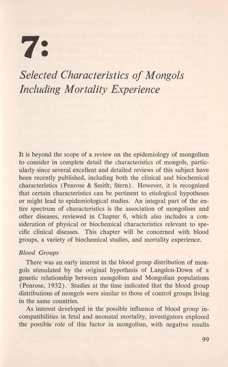 7: Selected Characteristics of Mongols Including Mortality Experience It is beyond the scope of a review on the epidemiology of mongolism to consider in complete detail the characteristics of mongols, partic¬ ularly since several excellent and detailed reviews of this subject have been recently published, including both the clinical and biochemical characteristics (Penrose & Smith; Stern). However, it is recognized that certain characteristics can be pertinent to etiological hypotheses or might lead to epidemiological studies. An integral part of the en¬ tire spectrum of characteristics is the association of mongolism and other diseases, reviewed in Chapter 6, which also includes a con¬ sideration of physical or biochemical characteristics relevant to spe¬ cific clinical diseases. This chapter will be concerned with blood groups, a variety of biochemical studies, and mortality experience. Blood Groups There was an early interest in the blood group distribution of mon¬ gols stimulated by the original hypothesis of Langdon-Down of a genetic relationship between mongolism and Mongolian populations (Penrose, 1932). Studies at the time indicated that the blood group distributions of mongols were similar to those of control groups hving in the same countries. As interest developed in the possible influence of blood group in¬ compatibilities in fetal and neonatal mortality, investigators explored the possible role of this factor in mongolism, with negative results 99
