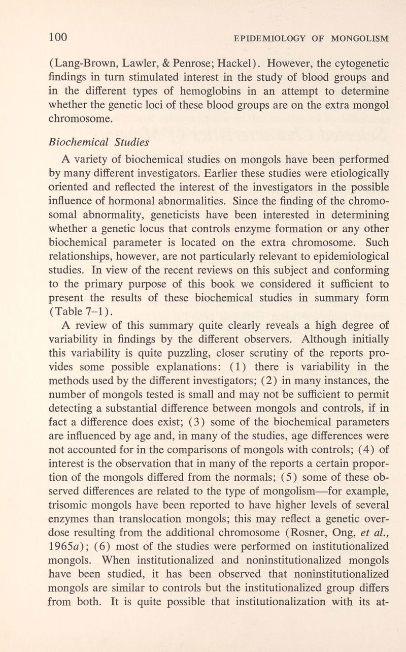 100 EPIDEMIOLOGY OF MONGOLISM (Lang-Brown, Lawler, & Penrose; Hackel). However, the cytogenetic findings in tum stimulated interest in the study of blood groups and in the different types of hemoglobins in an attempt to determine whether the genetic loci of these blood groups are on the extra mongol chromosome. Biochemical Studies A variety of biochemical studies on mongols have been performed by many different investigators. Earher these studies were etiologically oriented and reñected the interest of the investigators in the possible inñuence of hormonal abnormalities. Since the finding of the chromo¬ somal abnormahty, geneticists have been interested in determining whether a genetic locus that controls enzyme formation or any other biochemical parameter is located on the extra chromosome. Such relationships, however, are not particularly relevant to epidemiological studies. In view of the recent reviews on this subject and conforming to the primary purpose of this book we considered it sufficient to present the results of these biochemical studies in summary form (Table 7-1). A review of this summary quite clearly reveals a high degree of variability in findings by the different observers. Although initially this variability is quite puzzhng, closer scrutiny of the reports pro¬ vides some possible explanations: (1) there is variability in the methods used by the different investigators; (2) in many instances, the number of mongols tested is small and may not be sufficient to permit detecting a substantial difference between mongols and controls, if in fact a difference does exist; (3) some of the biochemical parameters are influenced by age and, in many of the studies, age differences were not accounted for in the comparisons of mongols with controls; (4) of interest is the observation that in many of the reports a certain propor¬ tion of the mongols differed from the normals; (5) some of these ob¬ served differences are related to the type of mongolism—for example, trisomie mongols have been reported to have higher levels of several enzymes than translocation mongols; this may reflect a genetic over¬ dose resulting from the additional chromosome (Rosner, Ong, et al,, 1965fl); (6) most of the studies were performed on institutionalized mongols. When institutionalized and noninstitutionalized mongols have been studied, it has been observed that noninstitutionahzed mongols are similar to controls but the institutionalized group differs from both. It is quite possible that institutionalization with its at-
