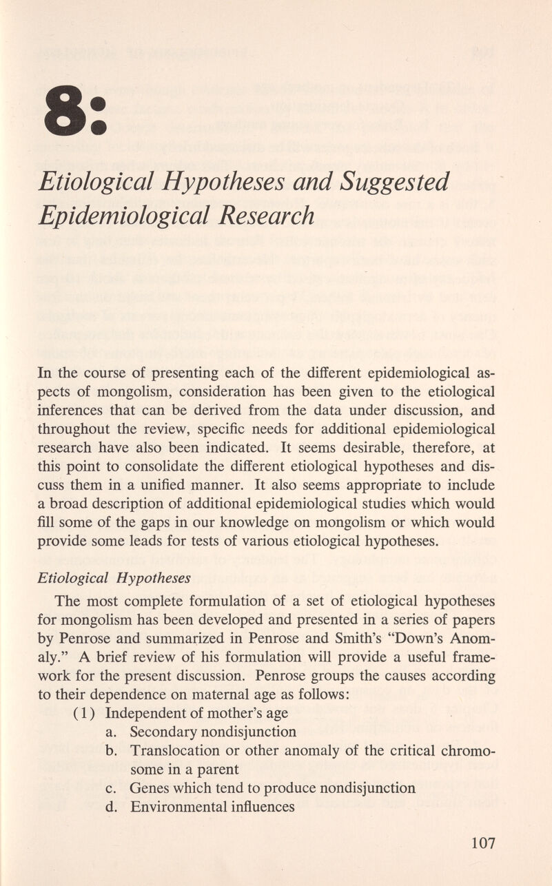 8: Etiological Hypotheses and Suggested Epidemiological Research In the course of presenting each of the different epidemiological as¬ pects of mongolism, consideration has been given to the etiological inferences that can be derived from the data under discussion, and throughout the review, specific needs for additional epidemiological research have also been indicated. It seems desirable, therefore, at this point to consolidate the different etiological hypotheses and dis¬ cuss them in a unified manner. It also seems appropriate to include a broad description of additional epidemiological studies which would fill some of the gaps in our knowledge on mongoUsm or which would provide some leads for tests of various etiological hypotheses. Etiological Hypotheses The most complete formulation of a set of etiological hypotheses for mongolism has been developed and presented in a series of papers by Penrose and summarized in Penrose and Smith's Down's Anom¬ aly. A brief review of his formulation will provide a useful frame¬ work for the present discussion. Penrose groups the causes according to their dependence on maternal age as follows: ( 1 ) Independent of mother's age a. Secondary nondisjunction b. Translocation or other anomaly of the critical chromo¬ some in a parent c. Genes which tend to produce nondisjunction d. Environmental influences 107