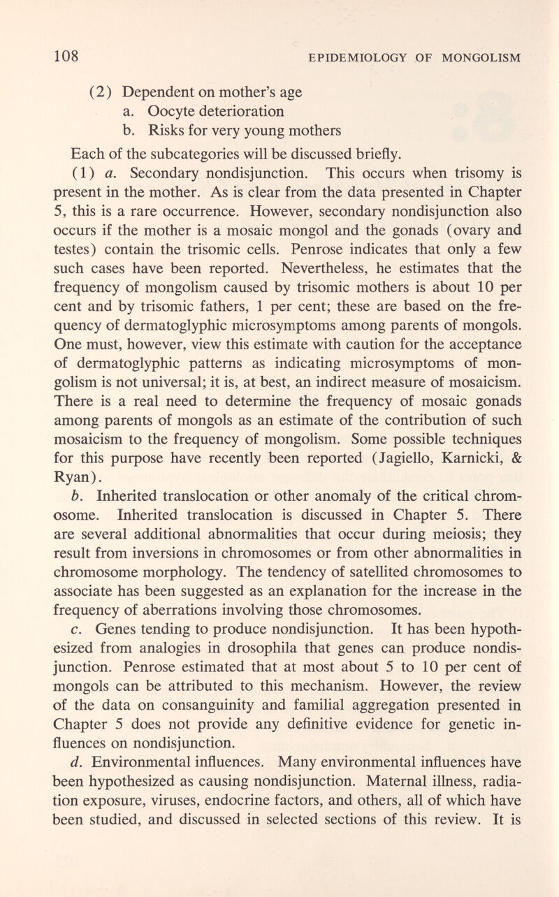 108 EPIDEMIOLOGY OF MONGOLISM (2) Dependent on mother's age a. Oocyte deterioration b. Risks for very young mothers Each of the subcategories will be discussed briefly. (1) a. Secondary nondisjunction. This occurs when trisomy is present in the mother. As is clear from the data presented in Chapter 5, this is a rare occurrence. However, secondary nondisjunction also occurs if the mother is a mosaic mongol and the gonads (ovary and testes) contain the trisomie cells. Penrose indicates that only a few such cases have been reported. Nevertheless, he estimates that the frequency of mongolism caused by trisomie mothers is about 10 per cent and by trisomie fathers, 1 per cent; these are based on the fre¬ quency of dermatoglyphic microsymptoms among parents of mongols. One must, however, view this estimate with caution for the acceptance of dermatoglyphic patterns as indicating microsymptoms of mon¬ golism is not universal; it is, at best, an indirect measure of mosaicism. There is a real need to determine the frequency of mosaic gonads among parents of mongols as an estimate of the contribution of such mosaicism to the frequency of mongolism. Some possible techniques for this purpose have recently been reported (Jagiello, Karnicki, & Ryan). b. Inherited translocation or other anomaly of the critical chrom¬ osome. Inherited translocation is discussed in Chapter 5. There are several additional abnormalities that occur during meiosis; they result from inversions in chromosomes or from other abnormalities in chromosome morphology. The tendency of satellited chromosomes to associate has been suggested as an explanation for the increase in the frequency of aberrations involving those chromosomes. c. Genes tending to produce nondisjunction. It has been hypoth¬ esized from analogies in drosophila that genes can produce nondis¬ junction. Penrose estimated that at most about 5 to 10 per cent of mongols can be attributed to this mechanism. However, the review of the data on consanguinity and familial aggregation presented in Chapter 5 does not provide any definitive evidence for genetic in¬ fluences on nondisjunction. d. Environmental influences. Many environmental influences have been hypothesized as causing nondisjunction. Maternal illness, radia¬ tion exposure, viruses, endocrine factors, and others, all of which have been studied, and discussed in selected sections of this review. It is