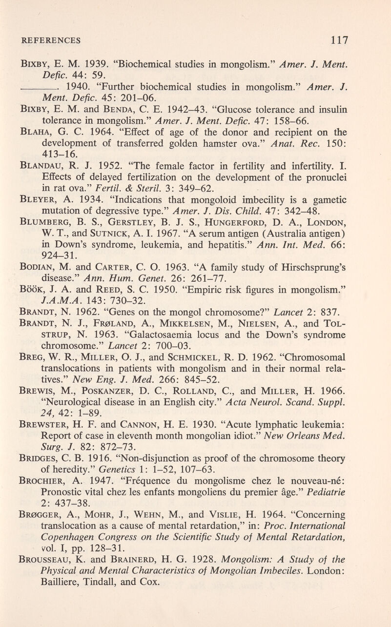 references 117 Bixby, е. m. 1939. Biochemical studies in mongolism. Amer. J. Ment. Defic. 44: 59.  1940. Further biochemical studies in mongolism. Amer. J. Ment. Defic. 45: 201-06. Bixby, E. M. and Benda, С. E. 1942-43. Glucose tolerance and insulin tolerance in mongolism. Amer. J. Ment. Defic. 47: 158-66. Blaha, G. C. 1964. Effect of age of the donor and recipient on the development of transferred golden hamster ova. Anat. Ree. 150: 413-16. Blandau, R. J. 1952. The female factor in fertility and infertility. I. Effects of delayed fertilization on the development of the pronuclei in rat ova. Fértil. & Steril. 3: 349-62. Bleyer, a. 1934. Indications that mongoloid imbecüity is a gametic mutation of degressive type. Amer. J. Dis. Child. 47: 342-48. Blumberg, В. S., Gerstley, В. J. S., Hungerford, D. A., London, W. T., and SuTNicK, A. I. 1967. A serum antigen (Australia antigen) in Down's syndrome, leukemia, and hepatitis. Ann. Int. Med. 66: 924-31. Bodian, M. and Carter, C. O. 1963. A family study of Hirschsprung's disease. Ann. Hum. Genet. 26: 261-77. BÖÖK, J. A. and Reed, S. C. 1950. Empiric risk figures in mongolism. J.A.M.A. 143: 730-32. Brandt, N. 1962. Genes on the mongol chromosome? Lancet 2: 837. Brandt, N. J., Fr0land, A., Mikkelsen, M., Nielsen, A., and Tol- strup, N. 1963. Galactosaemia locus and the Down's syndrome chromosome. Lancet 2: 700-03. Breg, W. R., Miller, O. J., and Schmickel, R. D. 1962. Chromosomal translocations in patients with mongolism and in their normal rela¬ tives. New Eng. J. Med. 266: 845-52. Brewis, M., Poskanzer, D. C., Rolland, С., and Miller, H. 1966. Neurological disease in an English city. Acta Neurol. Scand. Suppl. 24, 42: 1-89. Brewster, H. F. and Cannon, H. E. 1930. Acute lymphatic leukemia: Report of case in eleventh month mongolian idiot. New Orleans Med. Surg. J. 82: 872-73. Bridges, C. B. 1916. Non-disjunction as proof of the chromosome theory of heredity. Genetics 1: 1-52, 107-63. Brochier, a. 1947. Fréquence du mongolisme chez le nouveau-né: Pronostic vital chez les enfants mongoliens du premier âge. Pediatrie 2: 437-38. br0gger, A., MoHR, j., Wehn, M., and Vislie, h. 1964. Concerning translocation as a cause of mental retardation, in: Proc. International Copenhagen Congress on the Scientific Study of Mental Retardation, vol. I, pp. 128-31. Brousseau, K. and Brainerd, H. G. 1928. Mongolism: A Study of the Physical and Mental Characteristics of Mongolian Imbeciles. London: Bailliere, Tindall, and Cox.