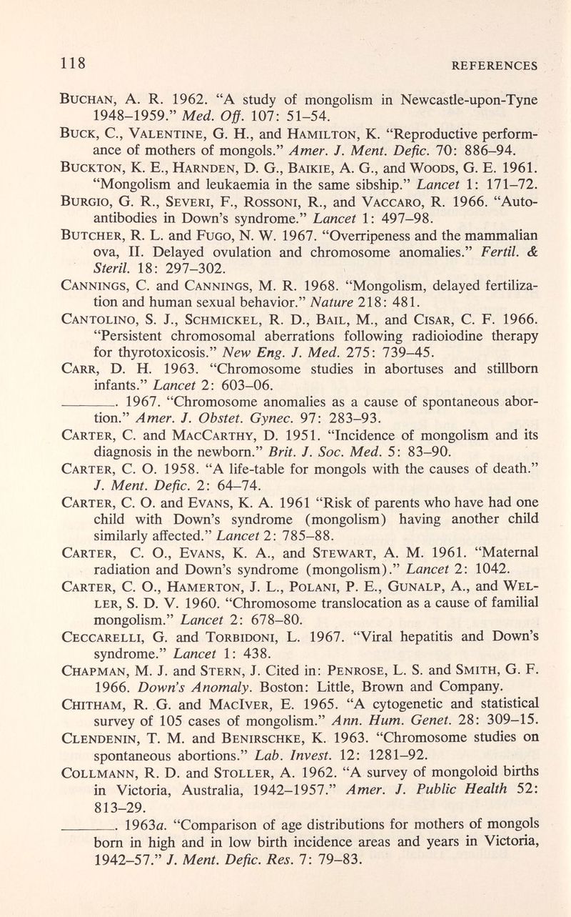 118 REFERENCES BucHAN, A. R. 1962. A study of mongolism in Newcastle-upon-Tyne 1948-1959. Med. Off. 107: 51-54. Buck, C., Valentine, G. H., and Hamilton, K. Reproductive perform¬ ance of mothers of mongols. Amer. J. Ment. Defìc. 70: 886-94. Buckton, К. E., Harnden, D. G., Baikie, A. G., and Woods, G. E. 1961. Mongolism and leukaemia in the same sibship. Lancet 1: 171-72. BuRGio, G. R., Severi, F., Rossoni, R., and Vaccaro, R. 1966. Auto¬ antibodies in Down's syndrome. Lancet 1: 497-98. Butcher, R. L. and Fugo, N. W. 1967. Overripeness and the mammalian ova, II. Delayed ovulation and chromosome anomalies. Fértil. & Steril. 18: 297-302. Cannings, С. and Cannings, M. R. 1968. Mongolism, delayed fertiliza¬ tion and human sexual behavior. Nature 218: 481. Cantolino, S. J., Schmickel, R. D., Bail, M., and Cisar, C. F. 1966. Persistent chromosomal aberrations following radioiodine therapy for thyrotoxicosis. New Eng. J. Med. 275: 739-45. Carr, D. H. 1963. Chromosome studies in abortuses and stillborn infants. Lancet 2: 603-06.  1967. Chromosome anomalies as a cause of spontaneous abor¬ tion. Amer. J. Obstet. Gynec. 97: 283-93. Carter, C. and MacCarthy, D. 1951. Incidence of mongolism and its diagnosis in the newborn. Brit. J. Soc. Med. 5: 83-90. Carter, C. O. 1958. A life-table for mongols with the causes of death. J. Ment. Defìc. 2: 64-74. Carter, С. О. and Evans, К. A. 1961 Risk of parents who have had one child with Down's syndrome (mongolism) having another child similarly affected. Lancet 2: 785-88. Carter, C. O., Evans, K. A., and Stewart, A. M. 1961. Maternal radiation and Down's syndrome (mongolism). Lancet 2: 1042. Carter, C. O., Hamerton, J. L., Polani, P. E., Gunalp, A., and Wel- ler, S. D. V. 1960. Chromosome translocation as a cause of familial mongolism. Lancet 2: 678-80. Ceccarelli, G. and Torbidoni, L. 1967. Viral hepatitis and Down's syndrome. Lancet 1: 438. Chapman, M. J. and Stern, J. Cited in: Penrose, L. S. and Smith, G. F. 1966. Down's Anomaly. Boston: Little, Brown and Company. Chitham, R. G. and MacIver, E. 1965. A cytogenetic and statistical survey of 105 cases of mongolism. Ann. Hum. Genet. 28: 309-15. Clendenin, T. M. and Benirschke, K. 1963. Chromosome studies on spontaneous abortions. Lab. Invest. 12: 1281-92. CoLLMANN, R. D. and Stoller, a. 1962. A survey of mongoloid births in Victoria, Australia, 1942-1957. Amer. J. Public Health 52: 813-29.  1963a. Comparison of age distributions for mothers of mongols born in high and in low birth incidence areas and years in Victoria, 1942-57. /. Ment. Defic. Res. 7: 79-83.