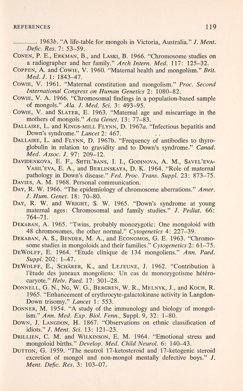 references 119  1963Z). A life-table for mongols in Victoria, Australia. /. Ment. De fie. Res. 7: 53—59. Conen, P. E., Erkman, В., and Laski, B. 1966. Chromosome studies on a radiographer and her family. Arch Intern. Med. 117: 125—32. CoppEN, A. and CowiE, V. 1960. Maternal health and mongolism. Brit. Med. J. 1: 1843-47. CowiE, V. 1961. Maternal constitution and mongolism. Proc. Second International Congress on Human Genetics 2: 1080-82. CowiE, V. A. 1966. Chromosomal findings in a population-based sample of mongols. Ala. J. Med. Sci. 3: 493-95. CowiE, V. and Slater, E. 1963. Maternal age and miscarriage in the mothers of mongols. Acta Genet. 13: 77-83. Dallaire, L. and Kings-mill Flynn, D. 1967a. Infectious hepatitis and Down's syndrome. Lancet 2: 467. Dallaire, L. and Flynn, D. 1967b. Frequency of antibodies to thyro- globulin in relation to gravidity and to Down's syndrome. Canad. Med. Assoc. J. 97: 209-12. Davidenkova, E. f., Shtil'bans, I. I., Godinova, a. M., Savel'eva- Vasil'eva, E. a., and Berlinskaya, D. K. 1964. Role of maternal pathology in Down's disease. Fed. Proc. Trans. Suppl. 23: 873-75. Da vies, a. M. 1968. Personal communication. Day, R. W. 1966. The epidemiology of chromosome aberrations. Amer. J. Hum. Genet. 18: 70-80. Day, R. W. and Wright, S. W. 1965. Down's syndrome at young maternal ages: Chromosomal and family studies. J. Pediat. 66: 764-71. Dekaban, a. 1965. Twins, probably monozygotic: One mongoloid with 48 chromosomes, the other normal. Cytogenetics 4: 227-39. Dekaban, A. S., Bender, M. A., and Economos, G. E. 1963. Chromo¬ some studies in mongoloids and their families. Cytogenetics 2: 61—75. DeWolff, E. 1964. Etude clinique de 134 mongoliens. Ann. Paed. Suppl. 202: 1-47. DeWolff, E., Schärer, К., and Le jeune, J. 1962. Contribution à l'étude des juneaux mongoliens: Un cas de monozygotisme hétéro- caryote. Яе/v. Paed. 17: 301-28. Donnell, g. N., Ng, w. g., Bergren, w. R., Melnyk, J., and Koch, R. 1965. Enhancement of erythrocyte-galactokinase activity in Langdon- Down trisomy. Lancet 1: 553. Donner, M. 1954. A study of the immunology and biology of mongol¬ ism. Ann. Med. Exp. Biol. Fenn., Suppl. 9, 32: 1—80. Down, J. Langdon, H. 1867. Observations on ethnic classification of idiots. J. Ment. Sci. 13: 121-23. Drillien, с. m. and Wilkinson, E. m. 1964. Emotional stress and mongoloid births. Develop. Med. Child Neurol. 6: 140-43. Dutton, G. 1959. The neutrol 17-ketosteroid and 17-ketogenic steroid excretion of mongol and non-mongol mentally defective boys. /. Ment. Defic. Res. 3: 103-07.
