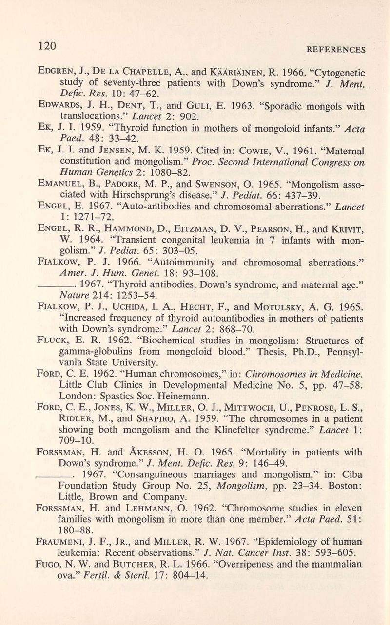 120 REFERENCES Edgren, J., De la Chapelle, A., and Kääriäinen, R. 1966. Cytogenetic study of seventy-three patients with Down's syndrome. J. Ment. Defic. Res. 10: 47-62. Edwards, j. H., Dent, T., and Guli, E. 1963. Sporadic mongols with translocations. Lancet 2: 902. Ek, J. I. 1959. Thyroid function in mothers of mongoloid infants. Acta Paed. 48: 33-42. Ek, J. I. and Jensen, M. K. 1959. Cited in: Cowie, V., 1961. Maternal constitution and mongolism. Proc. Second International Congress on Human Genetics 2: 1080-82. Emanuel, В., Padorr, M. P., and Swenson, O. 1965. Mongolism asso¬ ciated with Hirschsprung's disease. J. Pediat. 66: 437-39. Engel, E. 1967. Auto-antibodies and chromosomal aberrations. Lancet 1: 1271-72. Engel, R. R., Hammond, D., Eitzman, D. V., Pearson, H., and Krivit, W. 1964. Transient congenital leukemia in 7 infants with mon¬ golism. J. Pediat. 65: 303-05. Fialkow, p. J. 1966. Autoimmunity and chromosomal aberrations. Amer. J. Hum. Genet. 18: 93-108.  1967. Thyroid antibodies, Down's syndrome, and maternal age. Nature 214: 1253-54. Fialkow, P. J., Uchida, I. A., Hecht, F., and Motulsky, A. G. 1965. Increased frequency of thyroid autoantibodies in mothers of patients with Down's syndrome. Lancet 2: 868-70. Fluck, E. R. 1962. Biochemical studies in mongolism: Structures of gamma-globulins from mongoloid blood. Thesis, Ph.D., Pennsyl¬ vania State University. Ford, C. E. 1962. Human chromosomes, in: Chromosomes in Medicine. Little Club Clinics in Developmental Medicine No. 5, pp. 47-58. London: Spastics Soc. Heinemann. Ford, C. E., Jones, K. W., Miller, O. J., Mittwoch, U., Penrose, L. S., Ridler, M., and Shapiro, A. 1959. The chromosomes in a patient showing both mongolism and the Klinefelter syndrome. Lancet 1: 709-10. Forssman, H. and Âkesson, H. O. 1965. Mortality in patients with Down's syndrome. J. Ment. Defic. Res. 9: 146-49.  1967. Consanguineous marriages and mongolism, in: Ciba Foundation Study Group No. 25, Mongolism, pp. 23-34. Boston: Little, Brown and Company. Forssman, H. and Lehmann, О. 1962. Chromosome studies in eleven families with mongolism in more than one member. Acta Paed. 51: 180-88. Fraumeni, J. F., Jr., and Miller, R. W. 1967. Epidemiology of human leukemia: Recent observations. J. Nat. Cancer Inst. 38: 593-605. Fugo, N. W. and Butcher, R. L. 1966. Overripeness and the mammalian ova. Fértil. & Steril. 17: 804-14.