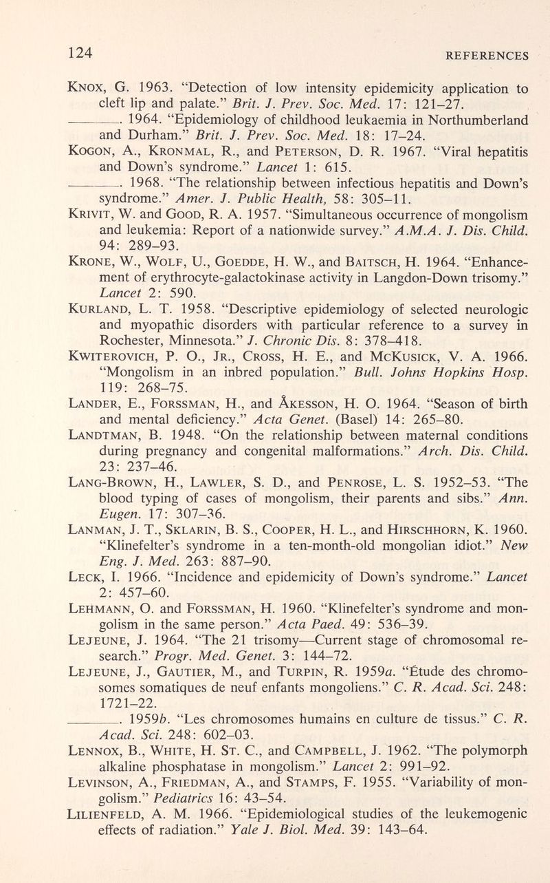 124 REFERENCES Knox, G. 1963. Detection of low intensity epidemicity application to cleft lip and palate. Brit. J. Prev. Soc. Med. 17; 121-27.  1964. Epidemiology of childhood leukaemia in Northumberland and Durham. Brit. J. Prev. Soc. Med. 18: 17-24. KoGON, A., Kronmal, R., and Peterson, D. R. 1967. Viral hepatitis and Down's syndrome. Lancet 1: 615.  1968. The relationship between infectious hepatitis and Down's syndrome. Amer. J. Public Health, 58: 305-11. Krivit, W. and Good, R. a. 1957. Simultaneous occurrence of mongolism and leukemia: Report of a nationwide survey. A.M.A. J. Dis. Child. 94: 289-93. Krone, W., Wolf, U., Goedde, H. W., and Baitsch, H. 1964. Enhance¬ ment of erythrocyte-galactokinase activity in Langdon-Down trisomy. Lancet 2: 590. Kurland, L. T. 1958. Descriptive epidemiology of selected neurologic and myopathic disorders with particular reference to a survey in Rochester, Minnesota./. Chronic Dis. 8: 378-418. Kwiterovich, p. O., Jr., Cross, H. E., and McKusick, V. A. 1966. Mongolism in an inbred population. Bull. Johns Hopkins Hosp. 119: 268-75. Lander, E., Forssman, H., and Âkesson, H. O. 1964. Season of birth and mental deficiency. Acta Genet. (Basel) 14: 265-80. Landtman, B. 1948. On the relationship between maternal conditions during pregnancy and congenital malformations. Arch. Dis. Child. 23: 237-46. Lang-Brow^n, H., Lawler, S. D., and Penrose, L. S. 1952-53. The blood typing of cases of mongolism, their parents and sibs. Ann. Eugen. 17: 307-36. Lanman, J. T., Sklarin, B. S., Cooper, H. L., and Hirschhorn, К. 1960. Klinefelter's syndrome in a ten-month-old mongolian idiot. New Eng. J. Med. 263: 887-90. Leck, I. 1966. Incidence and epidemicity of Down's syndrome. Lancet 2: 457-60. Lehmann, О. and Forssman, H. 1960. Klinefelter's syndrome and mon¬ golism in the same person. Acta Paed. 49: 536-39. Le jeune, J. 1964. The 21 trisomy—Current stage of chromosomal re¬ search. Progr. Med. Genet. 3: 144-72. Lejeune, J., Gautier, M., and Turpin, R. 1959a. Étude des chromo¬ somes somatiques de neuf enfants mongoliens. С. R. Acad. Sci. 248: 1721-22.  19596. Les chromosomes humains en culture de tissus. C. R. Acad. Sci. 248: 602-03. Lennox, В., White, H. St. С., and Campbell, J. 1962. The polymorph alkaline phosphatase in mongolism. Lancet 2: 991-92. Levinson, a., Friedman, a., and Stamps, F. 1955. Variability of mon¬ golism. Pediatrics 16: 43-54. Lilienfeld, A. M. 1966. Epidemiological studies of the leukemogenic efiiects of radiation. Yale J. Biol. Med. 39: 143-64.
