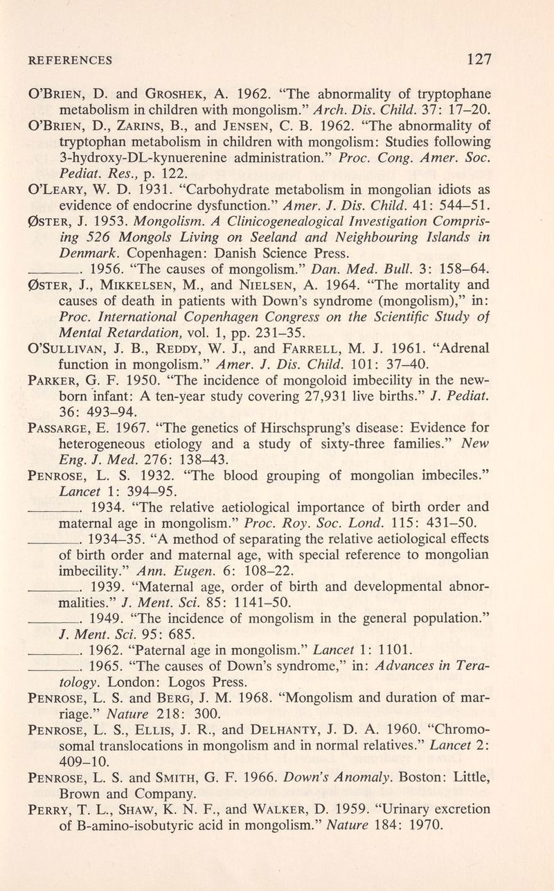 references 127 O'Brien, D. and Groshek, A. 1962. The abnormality of tryptophane metabolism in children with mongolism. Arch. Dis. Child. Ъ1: 17-20. O'Brien, D., Zarins, В., and Jensen, C. B. 1962. The abnormality of tryptophan metabolism in children with mongolism: Studies following 3-hydroxy-DL-kynuerenine administration. Proc. Cong. Amer. Soc. Pediaí. Res., p. 122. O'Leary, W. D. 1931. Carbohydrate metabolism in mongolian idiots as evidence of endocrine dysfunction. Amer. J. Dis. Child. 41: 544-51. 0STER, J. 1953. Mongolism. A Clinicogenealogical Investigation Compris¬ ing 526 Mongols Living on Seeland and Neighbouring Islands in Denmark. Copenhagen: Danish Science Press.  1956. The causes of mongolism. Dan. Med. Bull. 3: 158-64. 0STER, J., MiKKELSEN, M., and Nielsen, A. 1964. The mortality and causes of death in patients with Down's syndrome (mongolism), in; Proc. International Copenhagen Congress on the Scientific Study of Mental Retardation, vol. 1, pp. 231-35. O'SuLLivAN, J. В., Reddy, W. J., and Farrell, M. J. 1961. Adrenal function in mongolism. Amer. J. Dis. Child. 101: 37-40. Parker, G. F. 1950. The incidence of mongoloid imbecility in the new¬ born infant: A ten-year study covering 27,931 live births. J. Pediat. 36: 493-94. Passarge, E. 1967. The genetics of Hirschsprung's disease: Evidence for heterogeneous etiology and a study of sixty-three families. New Eng. J. Med. 276: 138-43. Penrose, L. S. 1932. The blood grouping of mongolian imbeciles. Lancet 1: 394-95.  1934. The relative aetiological importance of birth order and maternal age in mongolism. Proc. Roy. Soc. Lond. 115: 431-50.  1934-35. A method of separating the relative aetiological effects of birth order and maternal age, with special reference to mongolian imbecility. Ann. Eugen. 6: 108-22.  1939. Maternal age, order of birth and developmental abnor¬ malities. J. Ment. Sci. 85: 1141-50.  1949. The incidence of mongolism in the general population. J. Ment. Sci. 95: 685.  1962. Paternal age in mongolism. Lancet 1: 1101.  1965. The causes of Down's syndrome, in: Advances in Tera¬ tology. London: Logos Press. Penrose, L. S. and Berg, J. M. 1968. Mongolism and duration of mar¬ riage. Nature 218: 300. Penrose, L. S., Ellis, J. R., and Delhanty, J. D. A. 1960. Chromo¬ somal translocations in mongolism and in normal relatives. Lancet 2: 409-10. Penrose, L. S. and Smith, G. F. 1966. Down's Anomaly. Boston: Little, Brown and Company. Perry, T. L., Shaw, K. N. F., and Walker, D. 1959. Urinary excretion of B-amino-isobutyric acid in mongolism. Nature 184: 1970.